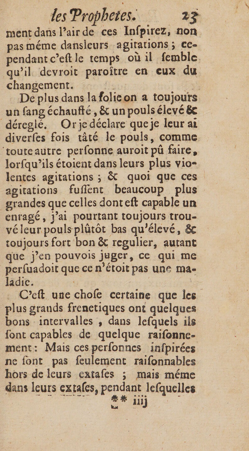 ment dans Pair de ces Infpirez, non pas méme dansieurs agitations ; ce- pendant c’eft le temps où il femble. qu’il devroit paroître en eux du changement. Pein 2e De plus dans la folicon a toujours un fang échaufte, &amp; un pouls élevé &amp;e déregié. Orjedéclare queje leur ai diverfes fois tâté le pouls, comme ‘touteautre perfonne auroit pu faire, Jorfqu’ils étoient dans leurs plus vio- lentes agitations ; &amp; quoi que ces agitations fuflent beaucoup plus grandes que celles donteft capable un enragé, jai pourtant toujours trou- vé leur poulsplütôt bas qu'élevé, &amp; toujours fort bon &amp; regulier, autant que jen pouvois juger, ce qui me perfuadoit que ce n’étoit pas une ma- Jadie. | C’eft une chofe certaine que les plus grauds frenetiques ont quelques bons intervalles , dans lefquels ils font capables de quelque raifonne- ment: Mais ces perfonnes infpirées ne font pas feulement raifonnables hors de leurs extafes ; mais méme dans leurs extales, pendant lefquelles OS