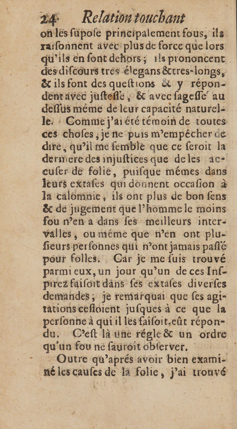 onlés füpole principalement fous, ils raifonnent avec: plus de force que lors qu’ils en font dehors; 1ls prononcent _ des difcours tres élegans &amp;tres-longs, &amp; ils font des queftions &amp; y répon- dent avec juftede ; &amp; avec fageffe’ au deffüs méme de leur capacité naturels le: : Commie j’ aiéré témoin de toutes ces choles , je tie puis m'empêcher ce dire, qu’il me fenible que ce feroit la ders ere des injuftices que deles ac- cufer de folie, puifque mêmes dans leurs extafes qui donnent occafion à Ja calomnie, ils ont plus de bon fens &amp; dé jugement que l’homme le moins fou n’en a dans fes meilleurs inter- valles, ou méme que n’en ont plu- fieurs perfonnes qi n’ont jamais pañé pour folles. Gar je me fuis trouvé parmieux,un jour qu’un de ces Inf- pirez faifoit dans fés extafes diverfes demandes; je remarquai que fes agt- tations cefldicnt jufques a ce que la perfonne à qui il les faifoit.cût répon- du. Ceft là une régle &amp; un ordre qu'un fou né fauroit obferver, Qutre qu’aprés avoir bien exami- né les caules de la folie, jai trouvé