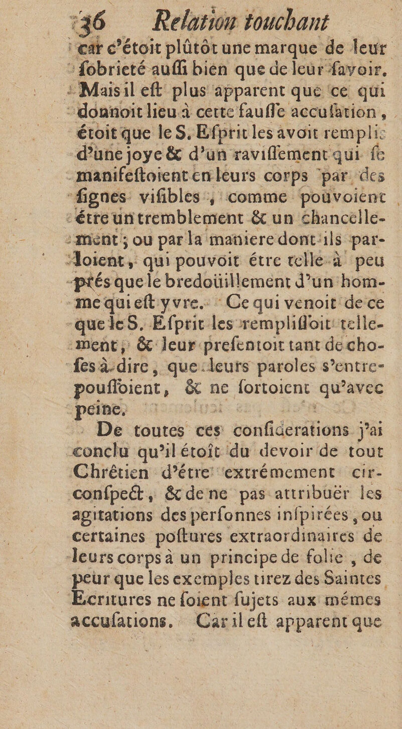 ‘care? étoit plûtôt une marque de leur : fobrieté auf bien que de leur favoir. 2 Maisil eft plus apparent que ‘ce qui “ doanoit lieu.a cette fauffe acculation, | étoit que le S, Efprit les avoit rempli: d’une joye &amp; d’un ravifflement qui fe -manifeftoient en leurs corps ‘par des “fignes vifibles ; comme pouvoient | “étre un tremblement &amp; un chancelle- : ment ; ou par la mañiere dont: ils par- Aoient, qui pouvoit étre telle-a peu optes que le bredoüillement d’un hom- mequieft yvre. Ce qui venoit de ce queles. Efprit les remplifloit: telle- ment, &amp; leur prefentoit tant decho- “fes àsdire ; que:leuts paroles s’entre- pouffoient i athe ne fortoient Le avec peine. De toutes ces 1 terstidériRons jai conclu qu’il étoît du devoir de tout ‘Chrétien d’étre ‘extrémement cir- confpet, &amp; dene pas attribuër les agitations des perfonnes infpirées ou — certaines poftures extraordinaires de deurs corps à un principe de folie , de peur que les exemples tirez des Saintes, EBeritures ne foient fujets aux mémes accufations. ~ Carileft apparent que