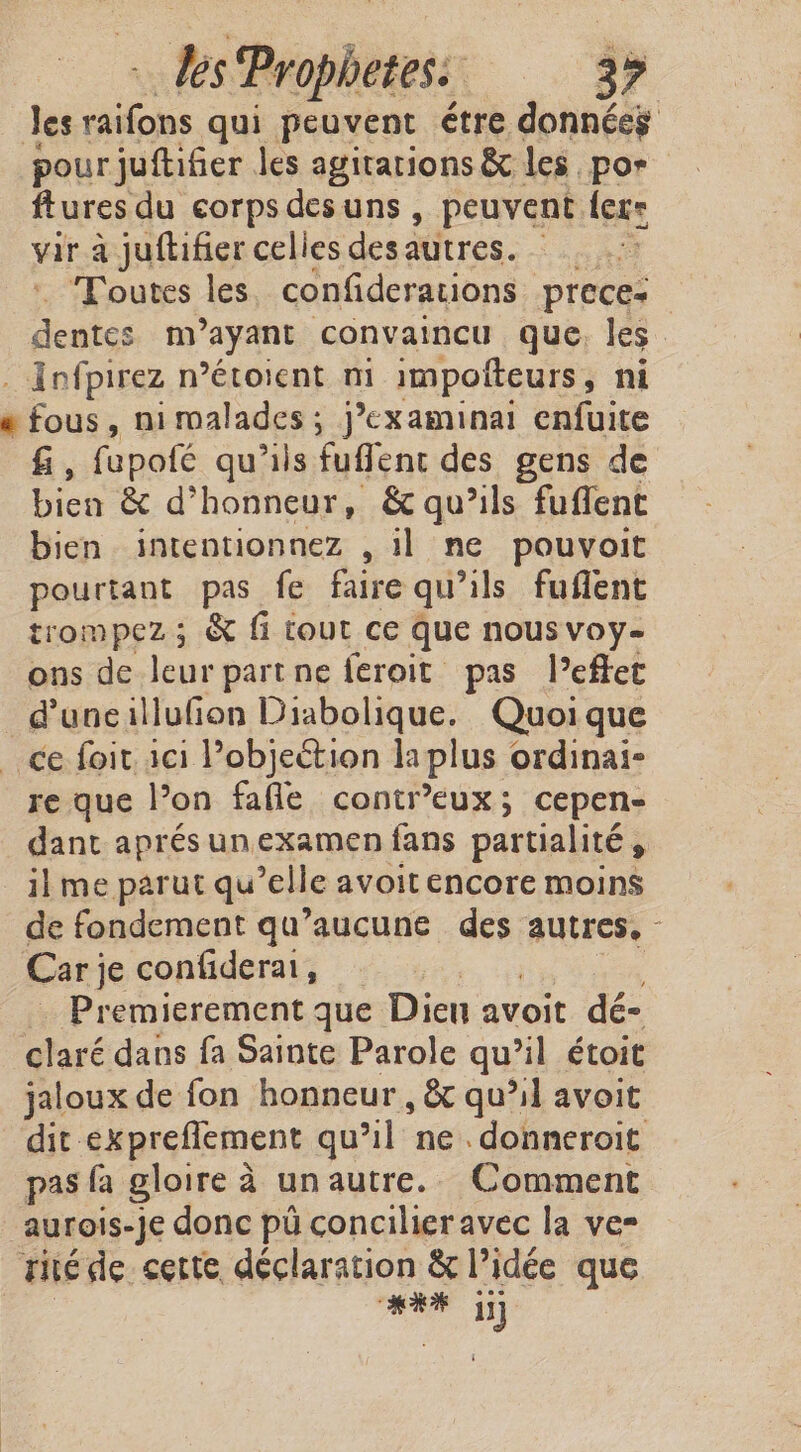 ks Prophetes: | 39 Jes ie qui peuvent étre données pour juftifier les agitarions &amp; les por ftures du corps des uns » peuvent flere var à juftifier celies des autres. ae, Toutes les confiderations preces dentes m isk convaincu que, les . Infpirez n’étoient mi impotteurs, ni e fous, nimalades ; j’examinai enfuite f , fupofé qu'ils fuffent des gens de bien &amp; d° honneur, &amp; qu’ils fuflent bien intentionnez , il ne pouvoit pourtant pas fe faire qu’ils fuflent trompez ; &amp; fi tout ce que nous voy- ons de leur partne feroit pas l’effet dune illufion Diabolique. Quoique ce foit ici Pobjection la plus ordinai- re que l’on fafle contr’eux; cepen- dant aprés un examen fans partialité, il me parut qu’elle avoit encore moins de fondement qu'aucune des autres, - Car je confiderat, | Premierement que Dien avoit dé- claré dans fa Sainte Parole qu’il étoit jaloux de fon honneur , &amp; qu’il avoit dit: exprefiement qu’il ne. donneroit pas fa gloire à un autre. Comment aurois-Je donc pi concilieravec la ver Tite de cette, declaration &amp; l’idée que