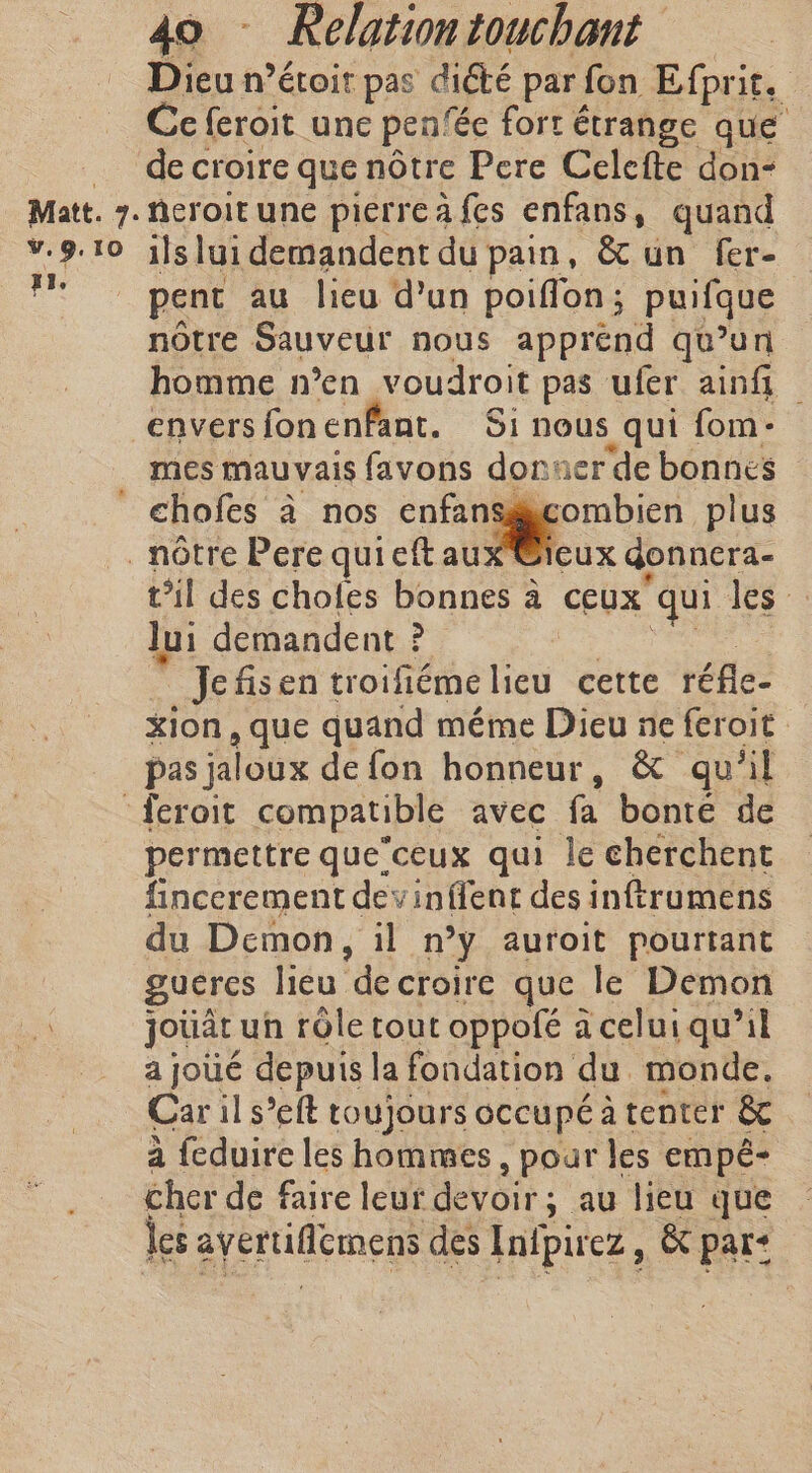 Dieu n’étoit pas dicté par fon Efprit. Ce feroit une pen‘€e fort étrange que _ decroire que nôtre Pere Celefte don- Matt. 7.ncroitune pierreafes enfans, quand v.9.10 ils lui demandent du pain, &amp; un fer- dé | pent au lieu d’un poiffon ; puifque nôtre Sauveur nous apprend qu’un homme n’en voudroit pas ufer aint — enversfonenfant. Si nous qui fom: mes mauvais favons donner de bonnes ~ ' chofes à nos enfansgyc notre Pere qui eft aux @ieux t’il des choles bonnes à ceux” qui les lui demandent ? Jefisen troifiéme lieu cette réfle- xion , que quand méme Dieu ne feroit pas jaloux de fon honneur, &amp; qu’il :feroit compatible avec fa bonte de permettre que’ceux qui le cherchent fincerement devinflent des inftrumens du Demon, il n °y auroit pourtant guercs lieu de croire que le Demon ae jouât un rôle tout oppofé à celui qu’il a joué depuis la fondation du monde. Car il s’eft toujours occupé at tenter &amp; à feduire les hommes , pour les empé- cher de faire leur devoir; au lieu que les avertiflemens des Inipirez, &amp; par: