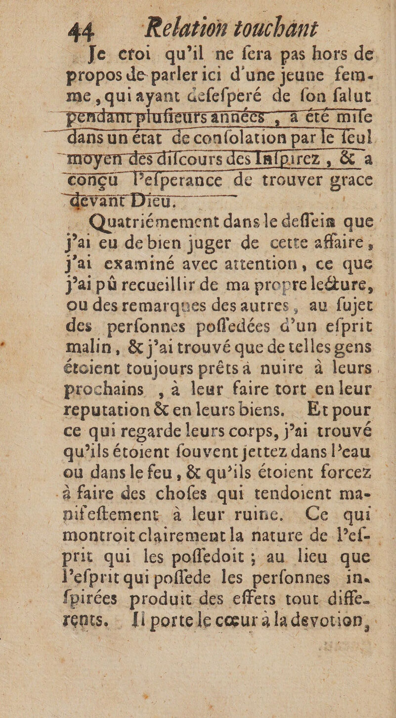 _ Je croi qu’il ne fera pas hors de. propos de parler ici d'une jeune fem- me,quiayant defefperé de fon falut à cte mile ë TO) és difcours des Infpirez , &amp; a conçu l’efperance de trouver grace “devant Du, ee … Quatriémement dans le defleis que jai eu debien juger de cette affaire, J'ai examiné avec attention, ce que jai pu recueillir de ma propreledure, — ou desremarques des autres, au fujet des perfonnes pofledées d’un efprit malin, &amp; j’aitrouvé que detellesgens — étoient toujours prêts à nuire à leurs. prochains , a leur faire tort en leur reputation &amp; en leurs biens. Et pour ce qui regarde leurs corps, j’ai trouvé qu’ils étoient fouvent jettez dans Peau ou dans le feu, &amp; qu’ils étoient forcez — -a faire des chofes qui tendoient ma- nifeftement à leur ruine. Ce qui : montroit clairement la nature de l’ef- prit qui les poffedoit ; au lieu que Pefprit qui poflede les perfonnes in. fpirées produit des effets tour. diffe. rents. Ii portele cœur a la devotion, :