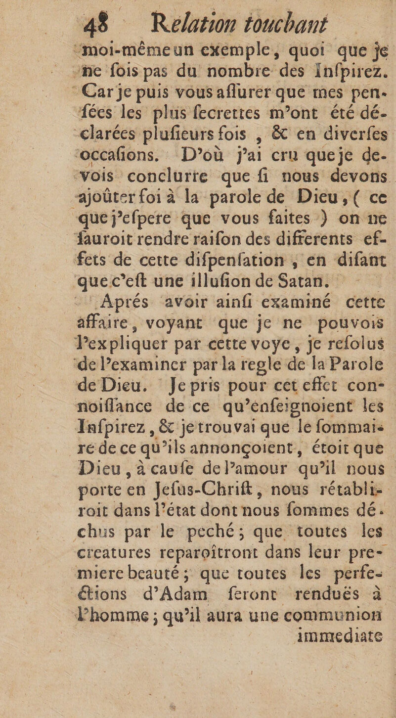 “moi-mémeun exemple, quoi que je ne fois pas du nombre des Infpirez. Car je puis vous aflurer que mes pen- fées les plus fecrettes m’ont été dé- &lt;larées plufieurs fois , &amp; en diverfes ‘occafions. D’où j'ai cru queje de- “vois conclure que fi nous devons “ajoûter foi à la parole de Dieu, ( ce que jefpere que vous faites ) on ne dauroit rendre raifon des difrerents ef- fets de cette difpenfation , en difant quel c’eft une illufion de Satan. Aprés avoir ainfi examiné cette affaire, voyant que je ne pouvois Pex pliquer par cette voye, je refolus de Pexaminer par la regle de la Parole de Dieu. Je pris pour cet effect con- noiflance de ce qu’enfeignoient les Tafpirez, &amp; je trouvai que le fommais ré de ce qu’ils annonçoient, étoit que Dieu , à caufe deVamour qu’il nous porte en Jefus-Chrift, nous rétabli roit dans l’état dont nous fommes dé. chus par le peche ; que toutes les creatures reparoîtront dans leur pre- miere beauté ; que toutes les perfe- étions d'Adam feront rendués à Phomme ; qu’il aura une communion immédiate