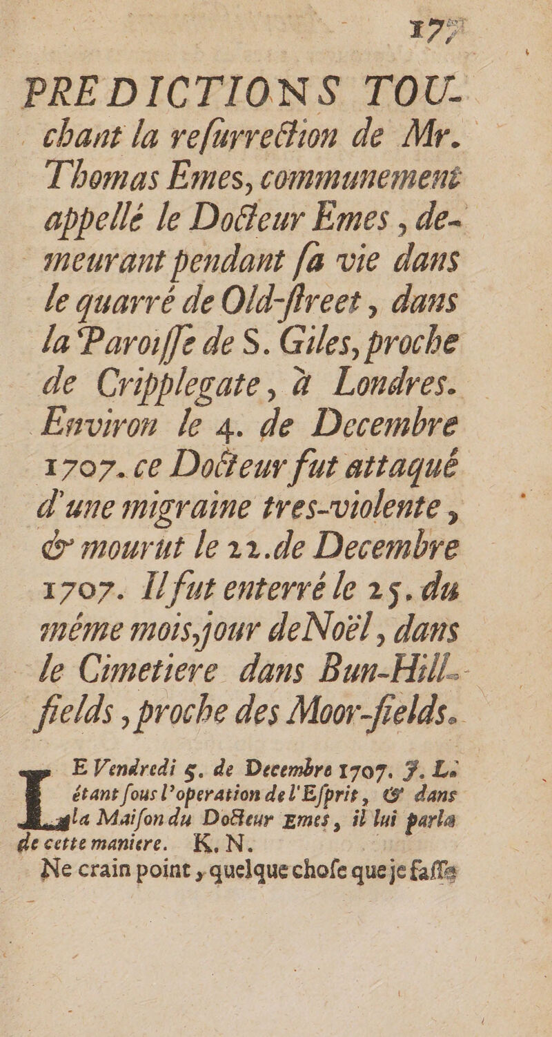 fey 195 PREDICTIONS TOU- . chant la refurredion de Mr. Thomas Emes, communemené appellé le Doeur Emes , de~ — meurant pendant fa vie dans le quarré de Old-fireet , dans la ‘Paroiffe de S. Giles, proche de Cripplegate, à Londres. Environ le 4. de Decembre 1707. ce Dotteur fut attaqué d'une migraine tres-violente , &amp; mourut le 11.de Decembre 1707. Îl fut enterré le 25. du meme mors, jour deNoël, dans le Cimetiere dans Bun-Hill- fields , proche des Moorfields. - EVendredi 5, de Decembre 1707. 7. L: étant fous l’operation del'Efpris, @ dans Asle Maifon du Doteur Emes, il lui parla de cette maniere. K.N Rires Ne crain point , quelquechofe queje fa