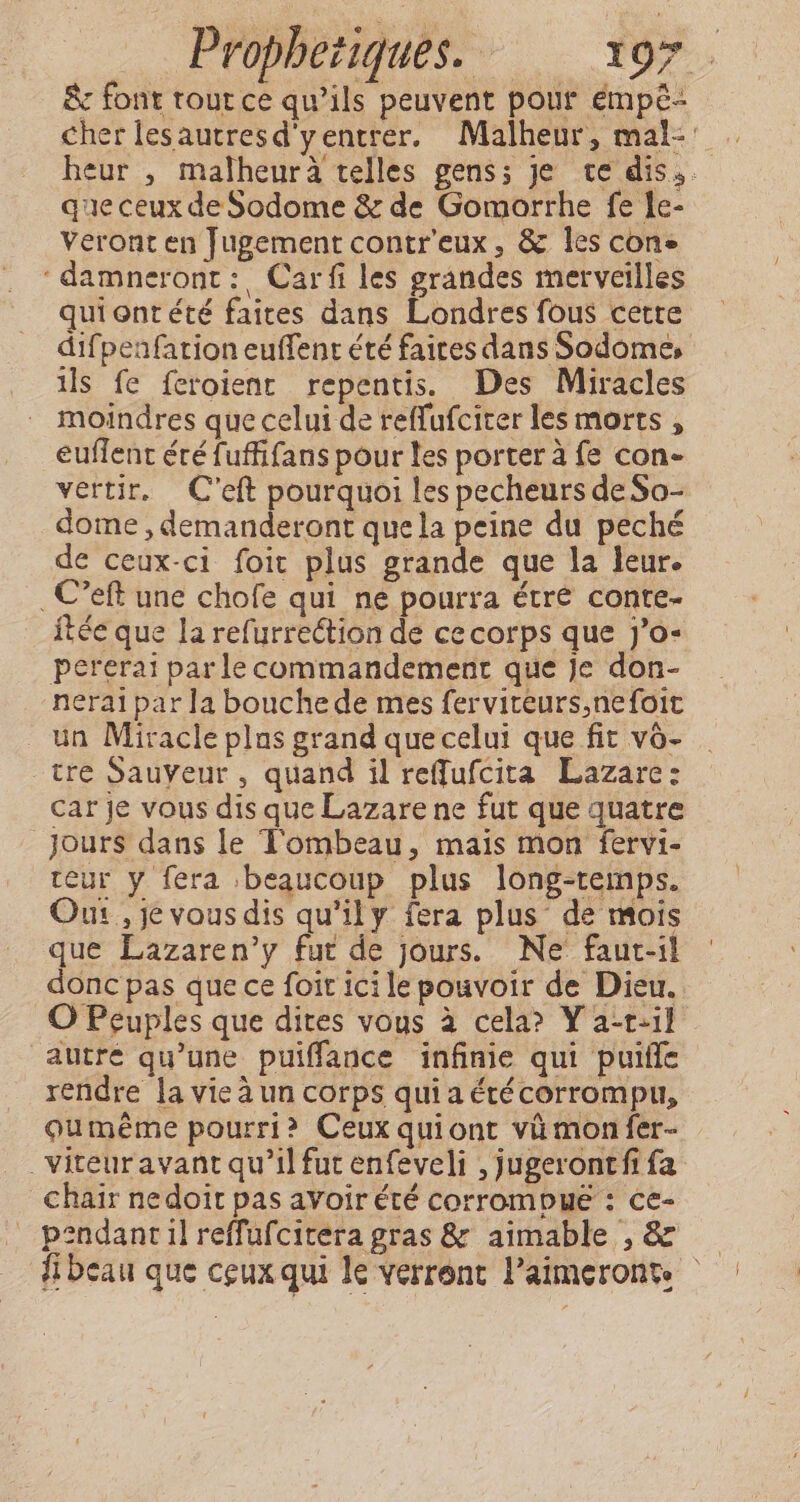 &amp; font tout ce qu’ils peuvent pour empé- cher lesautresd'yentrer. Malheur, mal: heur , malheurà telles gens; je te dis. que ceux de Sodome &amp; de Gomorrhe fe le- Veront en Jugement contr’eux, &amp; les cone ‘damneront:, Car fi les grandes merveilles qui ont été faites dans Londres fous cette difpenfarion euffent été faites dans Sodome, ls fe {eroient repentis. Des Miracles moindres que celui de reffufciter les morts , euflent éré fuffifans pour les porter à fe con- vertir. Ceft pourquoi les pecheurs de So- dome , demanderont quela peine du peché de ceux-ci foit plus grande que la leur. _C’eft une chofe qui ne pourra étre conte- itée que la refurrection de ce corps que j’o- pererai par le commandement que je don- nerai par la bouche de mes ferviteurs,nefoit un Miracle plus grand que celui que fit vô- tre Sauyeur, quand il reffufcita Lazare: car je vous dis que Lazare ne fut que quatre Jours dans le Tombeau, mais mon fervi- teur y fera beaucoup plus long-temps. Our, je vous dis qu’ily fera plus de mois que Lazaren’y fut de jours. Ne faut-il donc pas que ce foit ici le pouvoir de Dieu. O Peuples que dites vous à cela? Y a-t-il autre qu’une puiffance infinie qui puife rendre la vie à un corps qui a étécorrompu, oumeéme pourri? Ceux quiont vü monfer- _Viteuravant qu’il fut enfeveli , jugerontfi fa chair nedoit pas avoir été corrompue : ce- pendancil reffufcitera gras &amp; aimable ,&amp; — {beau que ceux qui le verront l’aimeronts