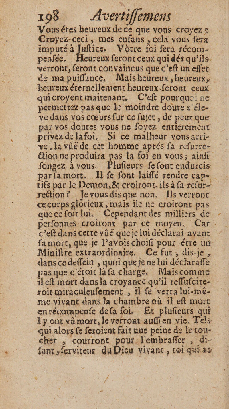 Vous étes heureux de ce que vous croyez : Croyez-ceci, mes enfans , cela vous fera imputé HUE Votre foi fera récom- penfée. Heureux feront ceux qui dés qu’ils. verront, feront convaincus que c’eft un effet de ma puiffance, Maïsheureux ,heureux, heureux éternellement heureux.feront ceux quicroyentmaitenant, C’eit pourquc: ne permettez pas que le moindre doute s éle- ve dans vos cœurs fur ce fujet , de peur que par vos doutes vous ne foyez entiéremént privez delafoi. Si ce malheur vousarri- ve, la vüé de cet homme aprés fa refurre- étion ne produira pas la foi en vous; ainfi fongez à vous. Plufievrs fe font endurcis parfamort. Il fe font laiffé rendre cap- . tifs par le Demon, &amp; croironr. ils a fa refur- rection? Jevousdisque non. Hs verront cecorps glorieux, mais ile ne croiront pas quecefoitlui. Cependantdes milliers de perfonnes croiront par cé moyen. Car. c’eft dans cette vie queje lui déclarai ayant | fa mort, que je l’avoischoifi pour étre un Miniftre extraordinaire. Ce fut , dis-je , dans ce deffein , quoi que je ne lui déclaraffe pas que c'était là fa charge. Maiscomme il eft mort dans la croyancé qu’il reffufcite- roït miraculeufement , 11 fe verra lui-mé- me vivant dans la chambre où if eft mort enrécompenfe defa foi.- Et plufieurs qui ly ont vi mort, le verront auffien vie. Tels qui alors fe feroient fait une peine de le rou- cher , courront pour Vembraffer , di- fant ,ferviceur duDicu vivant , toi quias