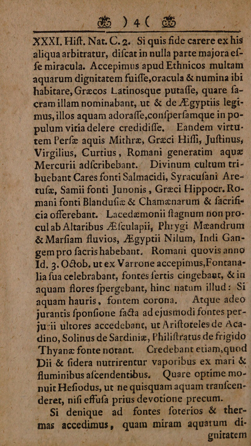 | KU i: NEM. 4 XXXI. Hift, Nat. C. 2. Si quis fide carere ex his - aliqua arbitratur, difcat in nulla parte majora ef- fe miracula. Accepimus apud Ethnicos multam aquarum dignitatem fuiffe,oracula &amp; numina ibi habitare, Grecos Latinosque putaífe, quare fa- cram illam nominabant, ut &amp; de /Egyptiis legi- mus, illos aquam adoraffe,confperfíamque in po- pulum vitia delere credidiffe, Eandem virtu- tem Perfz aquis Mithrz, Gr&amp;ci Hiffi, Juftinus; Virgilius, Curtius, Romani generatim aque Mercurii adícribebant.: Divinum cultum tri- buebant Cares fonti Salmacidi, Syracufani Are- tuíz, Samii fonti Junonis , Greci Hippocr. Ro- mani fonti Blandufiz &amp; Chamznarum &amp; facrifis cia offerebant. Lacedemonii flagnum tion pro- culab Altaribus ZEículapii, Phrygi Meandrum &amp; Marfiam fluvios, ZEgyptii Nilum, Indi Gan- gem pro facrishabebant, Romani quovis anno Id. 3. OGob, ut ex Varrone accepitnus,Fontana- lia fua celebrabant, fontes fertis cingebant, &amp;iu aquam flores fpergebant, hinc natum illud : Si aquam hauris, fontem corona. Atque adeo jurantis fponfione facta ad ejustiodi fontes per- ju:ii ultores accedebant, ut Ariftoteles de Aca- dino, Solinus de Sardinie, Philiftratus de frigido 'Thyane fonte nótant. — Credebant etiam,quod Dii &amp; fidera nutrirentur vaporibus ex mari &amp; fluminibus afcendentibus, | Quare optime mo- nuit Hefiodus, ut tie quisquam aquam tranfcen- deret, nifi effufa prius devotione precum. . Si denique ad fontes foterios &amp; ther- mas accedimus, quam miram aquatum di. gnitatetn