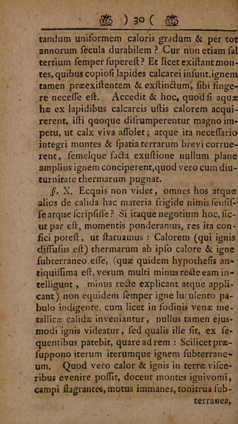 S *  dS seco 3 ——ÀM— tandum uniformem caloris gradum &amp; per tot annorum fecula. durabilem ? Cur non etiam fal tertium femper fupereft? Et licet exiftant mon- tes, quibus copiofi lapides calcarei infunt,ignem tamen preexiftentem &amp; exftin&amp;um; fibi finge- re neceffe eft. — Accedit &amp; hoc, quod fi aque hz ex lapidibus calcareis uftis calorem acqui- rerent, ifti quoque difrumperentur magno im- petu, ut. calx viva affolet; atque ita neceffario integri montes &amp; fpatia terrarum brevi corrue- amplius ignem conciperent,quod vero cum diu- turnitate thermarum pugnat. .$. X. Ecquis non videt, omnes hos dtque alios de calida hac materia frigide nimis feufif-- featque fcripfiffe? 3i itaque negotium hoc, fic- fici poteft, ut ftatuamus :- Calorem (qui ignis diffufus eft) thermarum ab ipfo calore &amp; igne fubterraneo.eífe, (quz quidem hypothefis an- tiquiffima eft, vesum multi minusreéte eam in- teligunt , minus recte explicant atque appli- cant) non equidem femper igne luculento pa- bulo indigente, cum licet in fodinis venez me. zallicz rs inveniantur, nullus tamen ejus- modi ignis videatur, fed qualis ille fit, ex fe- quentibus patebit, quare adrem : Scilicet pra- fuppono iterum iterumque ignem fubterranes um. Quod vero calor &amp; ignis in terre vifce-- ribus evenire poffit, docent montes ignivomi, campi flagrantes, motus immanes, tonitrua fub- - : ^. terrasea,.