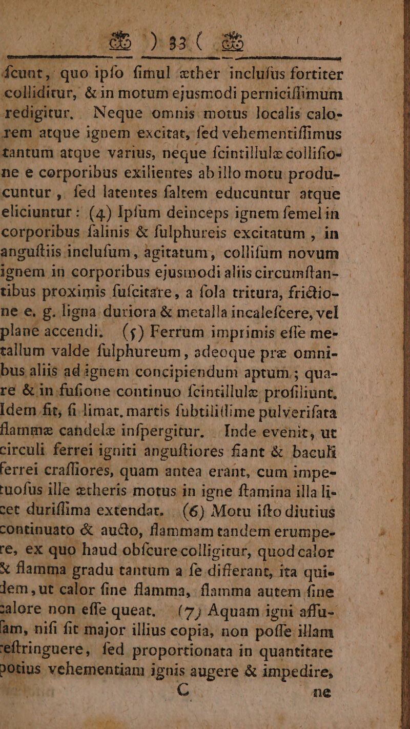 P Mur quo ipfo. fimul sther inclufus fortiter colliditur, &amp;in motum ejusmodi perniciffimum redigitur, Neque omnis motus localis calo- rem atque ignem excitat, fed vehementiffimus tantum atque varius, neque Ícintillulz collifio- ne e corporibus exilientes abillo motu produ- cuntur ,. fed latentes faltem educuntur atque eliciuntur : (4) Ipfum deinceps ignem femel in corporibus falinis &amp; fulphureis excitatum , in anguítiis inclufum, agitatum, collifum novum ignem in corporibus ejusmodi aliis circumfítan- tibus proximis fuícitare, a fola tritura, frictio- ne e, g. ligna duriora &amp; metalla incalefcere, vel plane accendi; (5) Ferrum i imprimis effe me- tallum valde fülphureum, adeoque pre omni- bus aliis ad i ignem concipiendum aptum; qua- re &amp; in fufione continuo fcintillulz profiliunt, Idem fit, fi limat, martis fubtilillime pulverifata flanme candele infpergitur. - Inde evenit, ut circuli ferrei igniti anguftiores fiant &amp; baculi ferrei crafliores, quam antea erant, cum impe- uofus ille etheris motus in igne ftamina illa li- cet duriflima extendat. |. (6) Motu ifto diutius continuato &amp; aucto, lammam tandem erumpe- re, ex quo haud obícurecolligitur, quod calor X flamma gradu tantum a fe differant, ita quie lem ut calor fine flamma, flamma autem fine. jalore non effe queat (7) Aquam igui affu- am, nifi fit major illius copia, non poffe illam eftringuere, fed proportionata in quantitate a vehementiam ignis augere &amp; impedire, pri C. ne