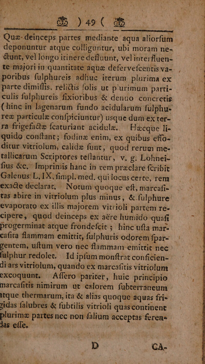 te majori in quantitate aque defervefcentis va-. poribus fulphureis adhuc iterum plurima ex parte dimiflis, relidtis folis ut p'urimum parti- - culis fulphureis fixioribus &amp; denuo concretis (hinc in lagenarum fundo acidularum fulphu- rez particule confpiciuntur) usque dum ex ter- ra frigefa&amp;hz Ícaturiant acidule. ^ Hawcque li- quido confant; fodinz enim, ex quibus effo- ditur vitriolum, calide funt, quod rerum me- tallicarum Scriptores te(lantur, v. g. Lohnei- fius &amp;c.. Impriniis hanc in cem przclare fcribit Galenus: L. IX; fimpl. med. quilocus certe, rem exade declarat; Notum quoque eft, marcafi- tas abire in vitriolum plus minus, &amp; fulphure: evaporato ex illis majorem vitrioli partem re- cipere, quod deinceps ex aére humido quafi progerminat atque frondefcie ; hinc ufta mar- cafita flammam emittit, fulphuris odorem fpar« — gentem, uftum vero nec flammam emittit nec falphur redolet. Id ipfum monftrat conficien-- di ars vitriolum, quando ex marcafitis vitriolum excoquunt. Affero paritet, huic principio marcafitis nimirum ut calorem fübterraneum itque thermarum, ita &amp; alias quoque aquas fri- zidas falubres &amp; fubtilis vitrioli quas continent plurimz partes nec non falium acceptas ferens lselile. - TN wn E De 0