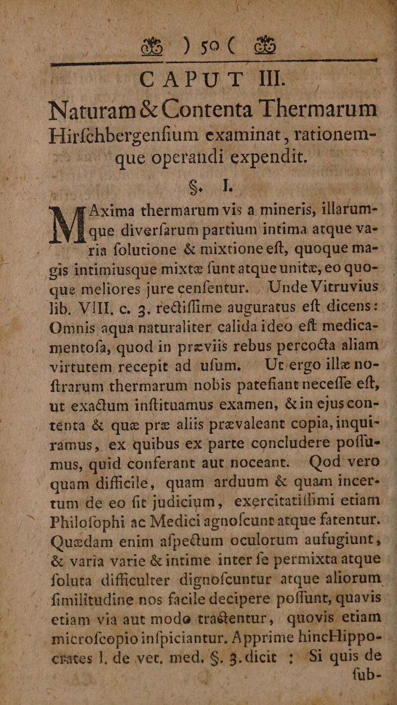 * E NLIS CON NP ape meae Naturam &amp; Contenta Thermarum a - que operandi expendit. ' S Seoul : * /Axima thermarum vis a mineris, illarum- que diverfarum partium intima atque va- ^ ria folutione &amp; mixtione eft, quoque ma- gis intimiusque mixte funtatque unitz, eo quo- que meliores jure cenfentur. , Unde Vitruvius lib. VIII. c. 3. re&amp;tiffime auguratus eft dicens: Omnis aqua naturaliter calida ideo eft medica- ftrarum thermarum nobis patefiant neceffe eft, ut exadum inftituamus examen, &amp;in ejuscon- ténta &amp; quz prz aliis prevaleant copia, inqui- ramus, ex quibus ex parte concludere poffu- mus, quid conferant aut noceant. Qod vero quam difficile, quam arduum &amp; quam incer- tum de eo fit judicium, exercitatilbmi etiam Philofophi ac Medici agnofcunt atque fatentur. Quzsdam enim afpedum oculorum aufugiunt, &amp; varia varie &amp; intime inter fe permixta atque etiam via aut modo tra&amp;tentur, quovis etiam microfcopio infpiciantur. Apprime hincHippo- crates l. de vet, med. S. 3.dicit ; Si quis de | E füb- ^y Y vat