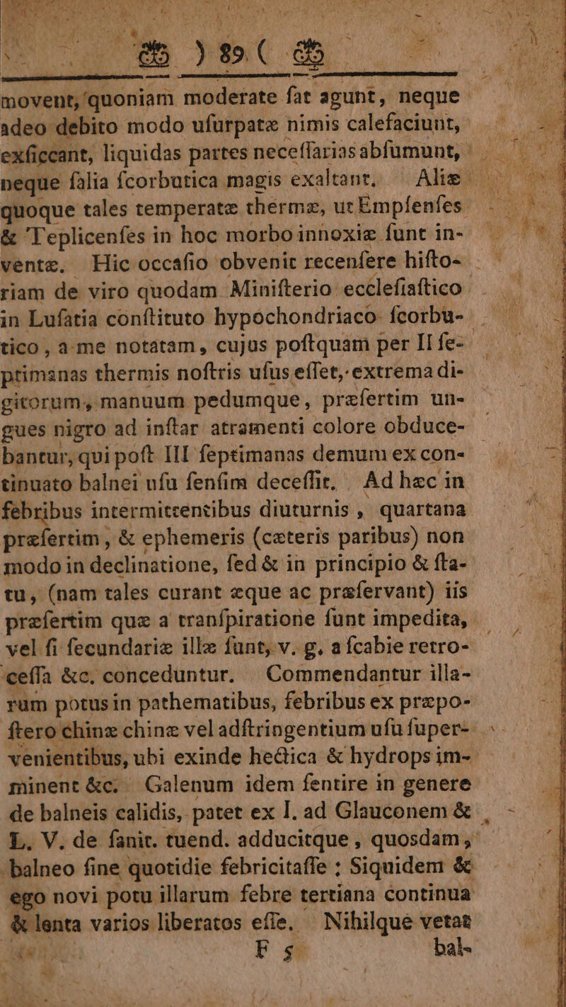 LN DA ge vae a MULUS à / CN NS 1d dbn TIT - £n : teat j E *, 4 1 dcs , - X pU WEM DEC Om o7 TN E NR T i: lassen aspe onec cup n ERN —— t. s T movent,'quoniam moderate fat agunt, neque. adeo debito modo ufürpatz nimis calefaciunt, quoque tales temperate thermz, uc Empfíenfes &amp; 'l'eplicenfes in hoc morbo innoxie funt in- riam de viro quodam Minifterio: ecclefiaftico in Lufatia conftituto hypochondriaco fcorbu- . tico, a-me notatam, cujus poftquam per II fe- primsnas thermis noftris ufus effet, extrema di- gitorum, manuum pedumque, praefertim un- gues nigro ad inftar atramenti colore obduce- bantur, qui poft III feptimanas demum ex con- tinuato balnei ufu fenfim deceffit, | Ad hec in febribus intermitrentibus diuturnis , quartana praefertim , &amp; ephemeris (ceteris paribus) non modo in declinatione, fed &amp; in principio &amp; fta- tu, (nam tales curant eque ac prafervant) iis prefertim quz a tranfpiratione funt impedita, vel fi fecundariz illz funt, v. g. a fcabie retro- ceffa &amp;c. conceduntur. | Commendantur illa- rum potusin pathematibus, febribus ex prepo- ftero chinz chinz vel adftringentium ufu fuper- venientibus, ubi exinde he&amp;ica &amp; hydrops im- minent &amp;c. Galenum idem fentire in genere de balneis calidis, patet ex I. ad Glauconem &amp; , L. V. de fanit. tuend. adducitque , quosdam, -balneo fine quotidie febricitaffe ; Siquidem &amp; ego novi potu illarum febre tertiana continua &amp; lenta varios liberatos efie. Nihilque vetat ho TP T Fs bal-  E