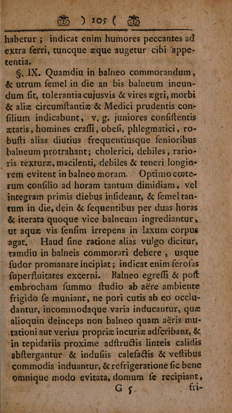 .aberurj indicat enim humores peccantes ad extra ferri, cuncque. eque augetur cibi 4 'eppe- tentia. - s .$. 1X. Quamdiu in balneo Garda. &amp; utrum femel in die an bis balneum ineun- dum fit, tolerantia cujusvis &amp; vires egri, morbi &amp; aliz circumftantiz &amp; Medici prudentis con- filium indicabunt, : v, g. juniores confiftentis etatis , homines craffi, obefi, phlegmatici, ro- bufti alias diutius frequentiusque fenioribus balneum protrahant; cholerici, debiles, rario- . ris texture, macilenti, debiles &amp; teneri longio- rem evitent in balneo moram. ' Optimo coote- rum confilio ad horam tantum dimidiam, vel - integram primis diebus infi deant, &amp; femel tan- tum in die, dein &amp; fequentibus per duas horas &amp; iterata quoque vice balneum ingrediantur, ut aque vis fenfim irrepens in laxum corpus agat. Haud fine ratione alias vulgo dicitur, tamdiu in balneis commorari debere ,. usque fudor promanare incipiat; indicat enim ferofas füperfluitates excerni. Balneo egreffi &amp; poft embrocham fummo ftudio ab aére ambiente. frigido fe muniant, ne pori cutis ah eo occlu- dantur, incommodaque varia inducantur, qua alioquin deinceps non balneo quam aris mu- 'tationi aut verius proprix incuria adícribaut, &amp; 'jn tepidariis proxime adftrudis linteis calidis -abflergantur &amp; induflis calefadtis &amp; veftibus commodis induantur, &amp; refrigeratione fic bene omnique modo evitata; domum fe recipiant, G $ . fri-