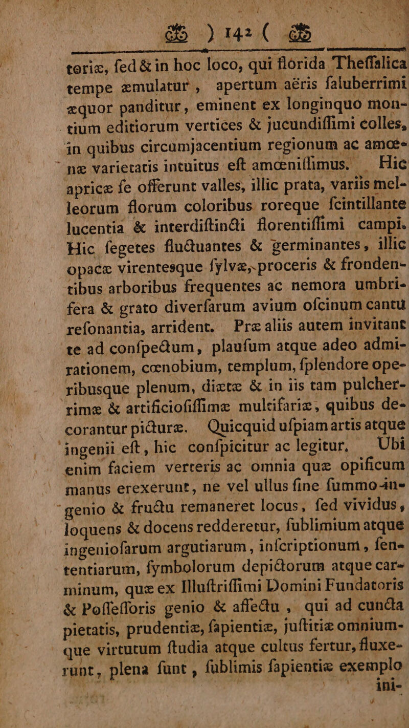 gb s)u4( xb uc 9 i $i iig M M — Án à —Ü£ € Ü i teriz, fed &amp; in hoc loco, qui florida T'heffalica tempe emulatur, apertum aéris faluberrimi zquor panditur, eminent ex longinquo mon- . tium editiorum vertices &amp; jucundiffimi colles, in quibus circamjacentium regionum ac amos ng varietatis intuitus eft amcenillimus. — Hic aprice fe offerunt valles, illic prata, variis mel- leorum florum coloribus roreque fcintillante lucentia &amp; interdiftindi florentiffimi campi. Hic fegetes flu&amp;uantes &amp; germinantes, illic opace virentesque fylvz,.proceris &amp; fronden- tibus arboribus frequentes ac nemora umbri- fera &amp; grato diverfarum avium ofcinum cantu refonantia, arrident, — Pre aliis autem invitant te ad confpedum, plaufum atque adeo admi- rationem, cenobium, templum, fplendore ope- - ribusque plenum, dixtz &amp; in iis tam pulcher- rime &amp; artificiofiffime multifariz, quibus de- coranturpidurz. Quicquid ufpiamartis atque ingenii eft, hic. confpicitur ac legitur, Ubi enim faciem verteris ac omnia que opificum manus erexerunt, ne vel ullus fine fummo4u- genio &amp; fru&amp;u remaneret locus, fed vividus, loquens &amp; docens redderetur, fublimium atque. ingeniofarum argutiarum , infcriptionum , fers tentiarum, fymbolorum depi&amp;dorum atque car- minum, quz ex Illuftrifimi Domini Fundatoris &amp; Poffe(foris genio &amp; affedu , qui ad cunda pietatis, prudentia, fapientiz, juftitiz omnium- | que virtutum ftudia atque cultus fertur, fluxe- runt, plena funt , fublimis fapientie exemplo ^ '. Àni- rd