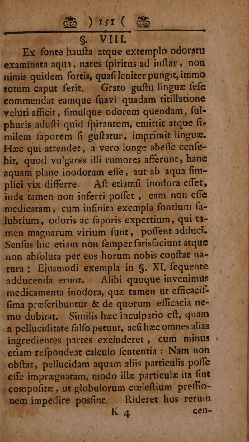 a Mi MUS T . (eb )sr( dm — Aie ME oc SSH 2 | -— Ex fonte haufta: atque extemplo odoratu examinata aqua , nares fpiritus ad inflar, non | nimis quidem fortis, quafi leniter pungit, immo | totum caput ferit,. Grato guítu linguz fefe Y^ commendat eamque fuavi quadam titillatione veluti afficit, fimulque odorem quendam, ful- 1 phuris adufti quid fpirantem, emittit atque fi- ER. | milem faporem fi guftatur, imprimit lingue. : Hzc qui attendet, a vero longe abeffe cenfe- | bit, quod vulgares illi rumores afferunt, hanc aquam plane inodoram effe, aut ab aqua fim- plici vix differre. — Aft etiamfi: inodora effet, inde tamen non inferti poffet , eam non effe medicatam, cum infinita exempla fontium fa- Jubrium, odoris ac faporis expertium, qui ta- men magnarum virium fünt, poffent adduci. Senfus hic etiam non femper fatisfaciunt atque non abfoluta per eos horum nobis conftat na-- tura: Ejusmodi exempla in $. XI. fequente adducenda erunt. ^ Alibi quoque invenimus medicamenta inodora, quz tamen ut efficacif- fima prafcribuntur &amp; de quorum efficacia ne- mo dubitat. Similis hzc inculpatio eft, quam a pelluciditate falfo petunt, acfi hec omnes alias ingredientes partes excluderet, cum minus etiam refpondeat calculo feutentia : Nam non -obftat, pellucidam aquam aliis particulis poffe :effe impregnatam, modo ille particule it fint '« compofite , ut globulorum cocleftium preffio- -mem impedire posfinQ —Rideret hos rerum pd K 4 cen- A --