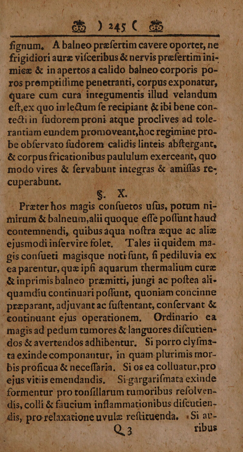 fi MM A balneo Sii ca cavere oportet, ne fri igidiori aure vifceribus &amp; nervis prefertimi ini- miez &amp; in apertos a calido balneo corporis. po- ros premptitlime : penetrariti, corpus exponatur, quare cum cura integumentis illud velandum eft,ex quo imle&amp;tum fe recipiant &amp; ibi bene con- tedtiin fudorem proni atque proclives ad tole- rantiam eundem promoveant,hoc regimine pro- be obfervato fudorem calidis linteis abftergant, &amp;corpus fricationibus paululum exerceant, quo modo vires &amp; ferybusri integras &amp; ne re- cuperabunt. . Preter hos magis oieras ufüs, potum ni- mirum &amp; balneum,alii quoque effe poffunt haud contemnendi, quibusáqua noftra wque ac aliz ejusmodiinfervire folet, 'l'ales iiquidem ma- gis confueti magisque noti funt, fi pediluvia ex. ' ea parentur, que ipfi aquarum t thermalium cure &amp;inprimis balneo przmitti, jungi ac poftea ahi- quamdiu continuari poffunt, quoniam coücinne preparant, adjuvant ac fuftentant, confervant &amp; 'eontinuant ejus operationem, Ordinario ea magis ad pedum tumores &amp; languores diícutien- dos &amp; avertendosadhibentur. Si porro clyfma- ta exinde componantur, in quam plurimis mor- bis proficua &amp; neceffaria.. Si os ea colluatur,pro ejus vitiis emendandis. Sigargarifmata exinde - formentur pro tonfillarum tumoribus refolven- dis, colli &amp; faucium inflammationibus difcutien- rand Me relaxatione uvulz reftituenda, «Si av-