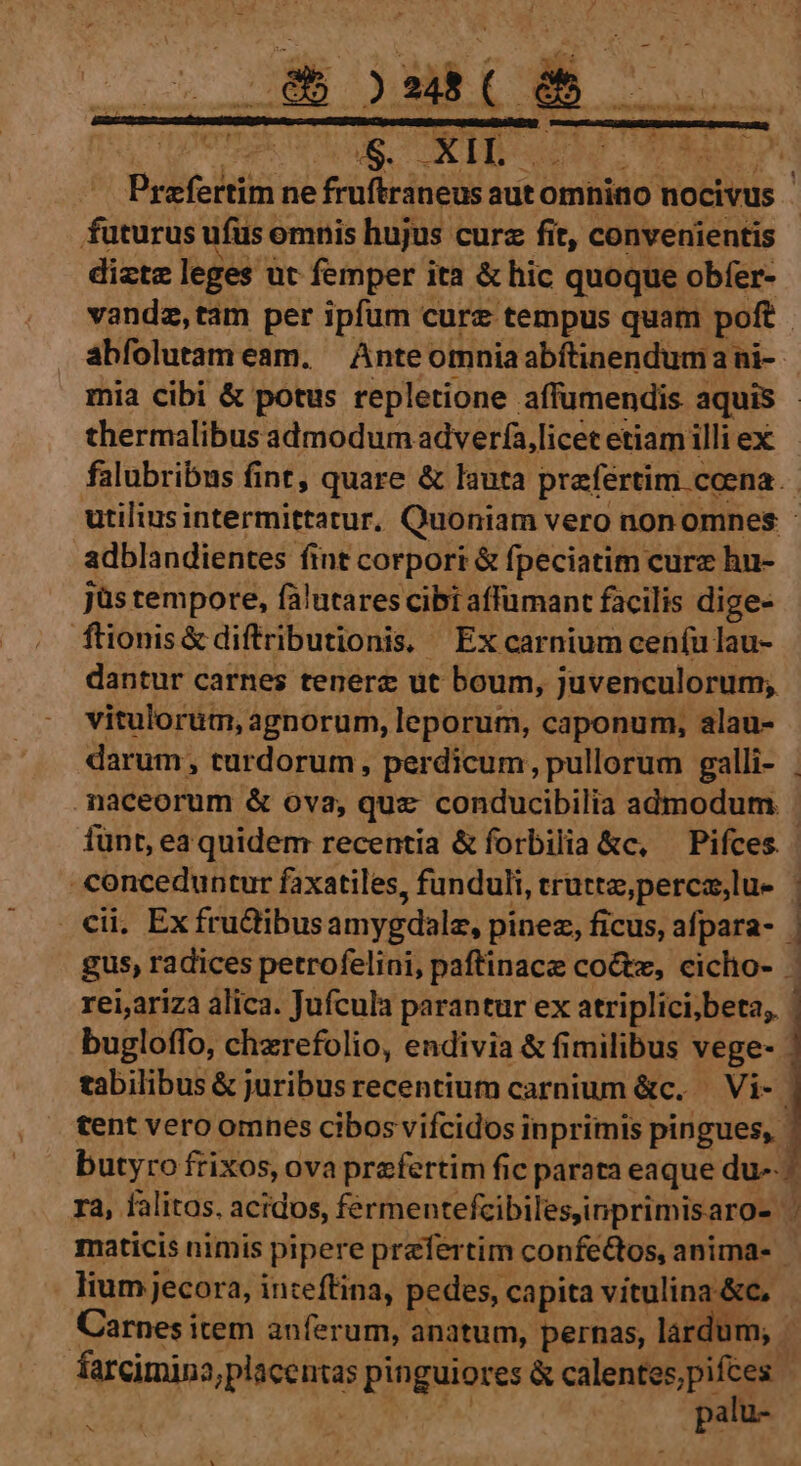 Cs CXIL wi futurus ufus « emnis hujus curz fit, convenientis diztz leges üt femper ita &amp; hic quoque obfer- thermalibus admodum adverfa,licet etiam illi ex adblandientes fint corpori &amp; fpeciatim curz hu- jüs tempore, falutares cibi affumant facilis dige- ftionis&amp; diftributionis, Ex carnium cen(u lau- dantur carnes tenerz ut boum, juvenculorum; vitulorum, agnorum, leporum, caponum, alau- naceorum &amp; ova, quz conducibilia admodum. fünt, ea quidem recentia &amp;forbilia &amp;c, — Pifces. | yup faxatiles, funduli, truttz,perca,lu- lium jecora, inteffina, pedes, capita vitulina-&amp;c, palu- jJ