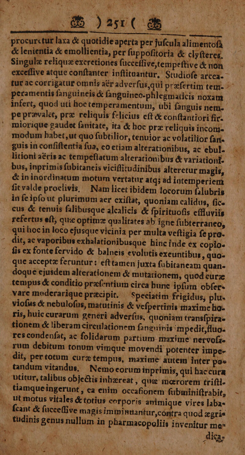 TNT 4 [ - Y ANM XLI M sscunsphipRetips RENE Epe Em) M er ——— alteretur magis, u q; ad intemperiem fitvaldeproclivis, Nam licet ibidem locorum falubris in fe ipfo ut plurimum aer exiflat, quoniam calidus, fic. cus & tenuis falibusque alcalicis & fpirituofis effluviis refertus eft, que optimz qualitates ab igne fübterraneo, qui hoc in loco ejusque vicinia per multa veftigia fe pra- lis ex fontefervido & balneis evolutis exeuntibus, quo- que acceptz feruntur: efttamen juxta fübitaneam quan- doque ejusdem alterationem & mutationem, quod curz tempus & conditio prazf-ntium circa bune ipfurn obfer- vare moderarique pracipit. Speciatim frigidus, plu- viofus & nebulofus, matutinis & vefpertinis rraxime lig- ris, huic curarum generi adveríus, quoniam transfpira. tionem & liberamcireulationem fanguinis 'mpedit,ffuo. res condenfat, ac folidarum partium- maxime nervofze vimque movendi potenter impe- pus, maxime autem inter po» Nemo eorum inprimis, qui haccura &is inhzreat , que mororem trifti- tiamqueingerunt, ea enim occafionem fubininiftrabit, ut motus vitales & totius corporis animique vires laba« Ícant & fücceffive ma Bisimiminuantur,contra quod zgrie tudinis genus nullum in pharmacopoliis invenitur me* tandum vitandus,