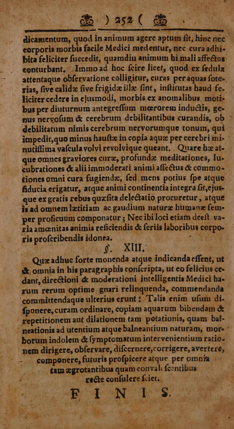 ks - - attentaque obfervatione colligitur, curas peraquas fote- impedit,quo minus haufte in copia aquz per cerebri mi- nutiffima vafcula volvi revolvique queant, Quare hz at- que omnes graviores curz, profunde meditationes, lu- cubrationes & aliiimmoderati animi affeCtus & commo- tiones omni cura fugiendz, fed. mens potius fpe atque fiducia erigatur, atque animi continentia integra fit,ejus- que ex gratis rebus quaffita delectatio procuretur , atque is ad omnemlztitiam ac gaudium naturz hutanz fem- per proficuum componatur ; Nec ibiloci etiam deeft. va- ziaamonitas animis rcficiendis & feriis laboribus corpo- ris profcribendis idonea. r PP | i, CONGUE eu 5 .. Qu: adhuc forte monenda atque indicanda effent, ut sk omnia in his paragraphis conícripta, ut eo felicius ce- dant, dire&tioni & moderationi intelligentis Medici ba- rum rerum optime gnari relinquenda, commendanda committendaque ulterius erunt : Talis enim ufum di-. fponere, curam ordinare, copiam aquarum bibendam & - repetitionem aut dilationem tam potationis, quam bal-  neationis ad utentium atque balneantium naturam, mor. : borum indolem & fymptomatum intervenientium ratio- nem dirigere, obfervare, difcernere,corrigere, avertere, * -.. €emponere, futuris profpicere atque per omnia tam e«grotantibus quam conval Íc:ntibus us —. ce&te confulerc fiet.