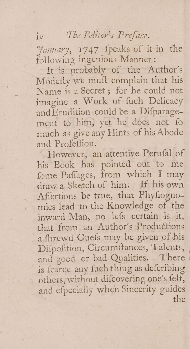 ay “fanuary, 1747 {peaks of it in the following ingenious Manner: It is probably of the Author’s Modefty we muit complain that his Name is a Secret; for he could not imagine a Work of fuch Delicacy and Erudition could be a Difparage- ment to him, yet he does not fo much as give any Hints of his Abode and Profeffion. . However, an attentive Perufal of his Book has pointed out to me fome Paffages, from which I may draw.2 Sketch of him: If his own Affertions be true, that Phyfiogno- mies lead to the Knowledge of the inward Man, no lefs certain is. it, that from an Author’s Productions a fhrewd Guels may be given of his Difpofition, Circumitances, Talents, and good. or bad Qualities. . There is fcarce any fuch thing as defcribing others, without difcovering one’s felf, and efpecially when Sincerity guides the