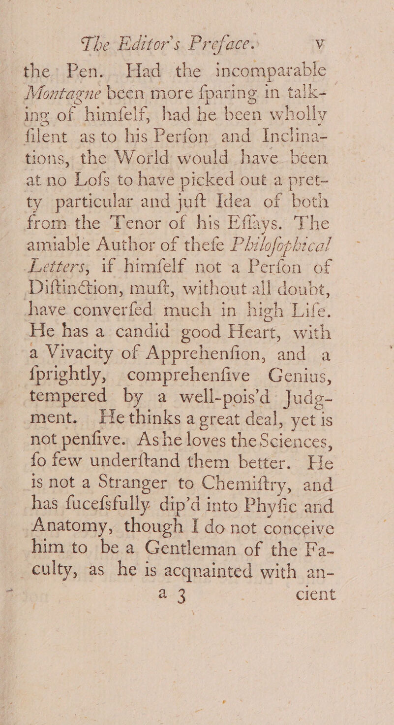 the: Pen. Had the incomparable | Montagne been more {paring in talk- ing of himfelf, had he been wholly filent asto his Perfon and Inclina- tions, the World would have. been at no Lofs to have picked out a pret- ty particular and juft Idea of bot! from the Tenor of his Effays. The amiable Author of thefe Ph:lofophecal Letters, if himfelf not a Perfon of DiftinGion, muft, without all doubt, have converfed much in high Life. He has a candid good Heart, with a Vivacity of Apprehenfion, and a {prightly, comprehenfive Genius, tempered by a well-pois’d Judg- ment. Hethinks a great deal, yet is not penfive. Ashe loves the Sciences, fo few underftand them better. Pie is not a Stranger to Chemiftry, and has fucefsfully dip’d into Phyfic and Anatomy, though I do not conceive him to be a Gentleman of the Fa- _culty, as he is acgnainted with an- | a 3 | cient