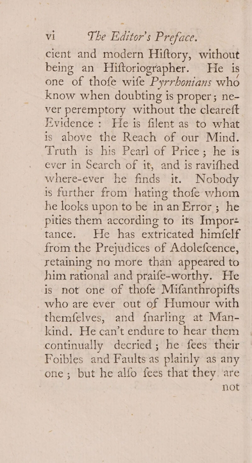 cient and modern Hiftory, without being an Hiftoriographer. He is one of thofe wife Pyrrbontans who know when doubting is proper; ne- ver peremptory Hithoay the cleareft Evidence : He is filent as to what is above the Reach of our Mind. Truth is his Pearl of Price; he is ever in Search of it, and is ravifhed where-ever he finds it. Nobody is further from hating thofe whom he looks upon to be in an Error ; he pities them according to its Impor- tance. He has extricated himfelf from the Prejudices of Adolefcence, retaining na more than appeared to him rational and praife-worthy. He is not one of thofe Mifanthropifts who are ever out of Humour with themfelves, and {narling at Man- kind. He can’t endure to hear them continually decried; he fees their Foibles and Faults as plainly as any e; but he alfo fees that they. are not