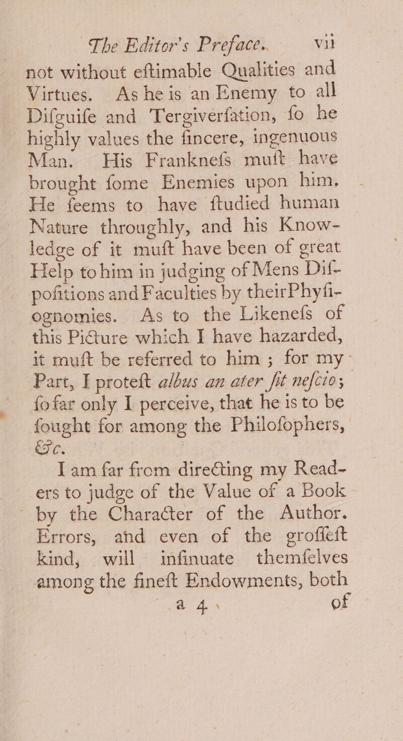 not without eftimable Qualities and Virtues. Ashe is an Enemy to all Difguife and Tergiverfation, fo he highly values the fincere, ingenuous Man. His Franknefs mutt have brought fome Enemies upon him, He feems to have ftudied human Nature throughly, and his Know- ledge of it muft have been of great Help tohim in judging of Mens Dil- _ pofitions and Faculties by theirPhyfi- ognomies. As to the Likenefs of this Pi@ure which I have hazarded, it muft be referred to him ; for my’ Part, I proteft albus an ater fit nefcio; fofar only I perceive, that he isto be © fought for among the Philofophers, ees? | | I am far from directing my Read~ ers to judge of the Value of a Book by the Character of the Author. Errors, and even of the groffeit kind, will infinuate themfelves among the fineft Endowments, both oye Aes of