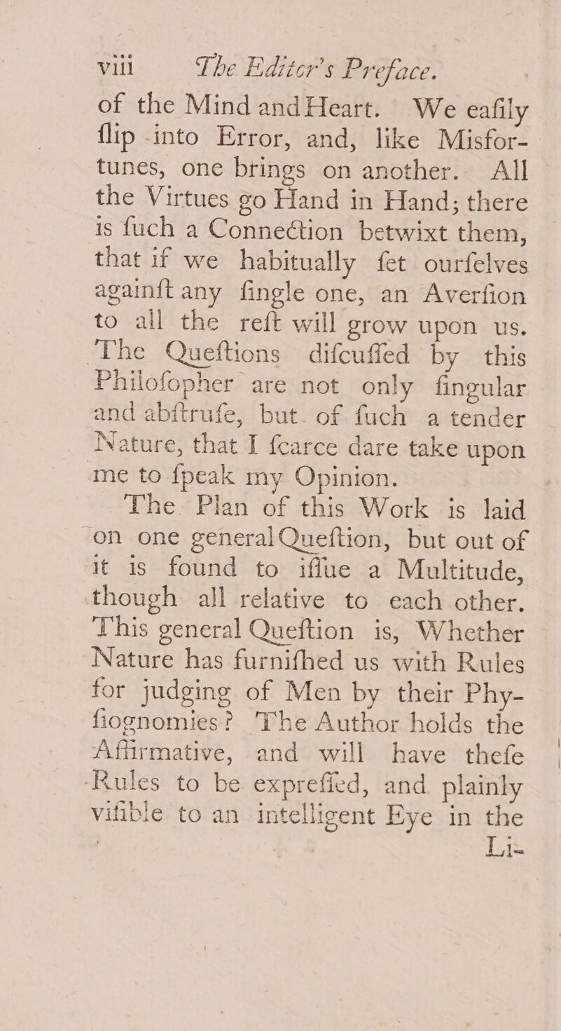 of the Mind andHeart. We eafily flip into Error, and, like Misfor- tunes, one brings on another. All the Virtues go Hand in Hand; there is fuch a Connection betwixt them, that if we habitually fet ourfelves againit any fingle one, an Averfion to all the reft will grow upon us. The Queftions difcuffed by this Philofopher are not only fingular and abftrufe, but. of fuch a tender Nature, that I {carce dare take upon me to {peak my Opinion. The. Plan of this Work 1s laid on one general Queftion, but out of it is found to iffue a Multitude, though all relative to each other. This general Queftion is, Whether Nature has furnifhed us with Rules for judging of Men by their Phy- fiognomies? The Author holds the Affirmative, and will have thefe ‘Rules to be exprefied, and. plainly vifible to an intelligent Eye in the L1-
