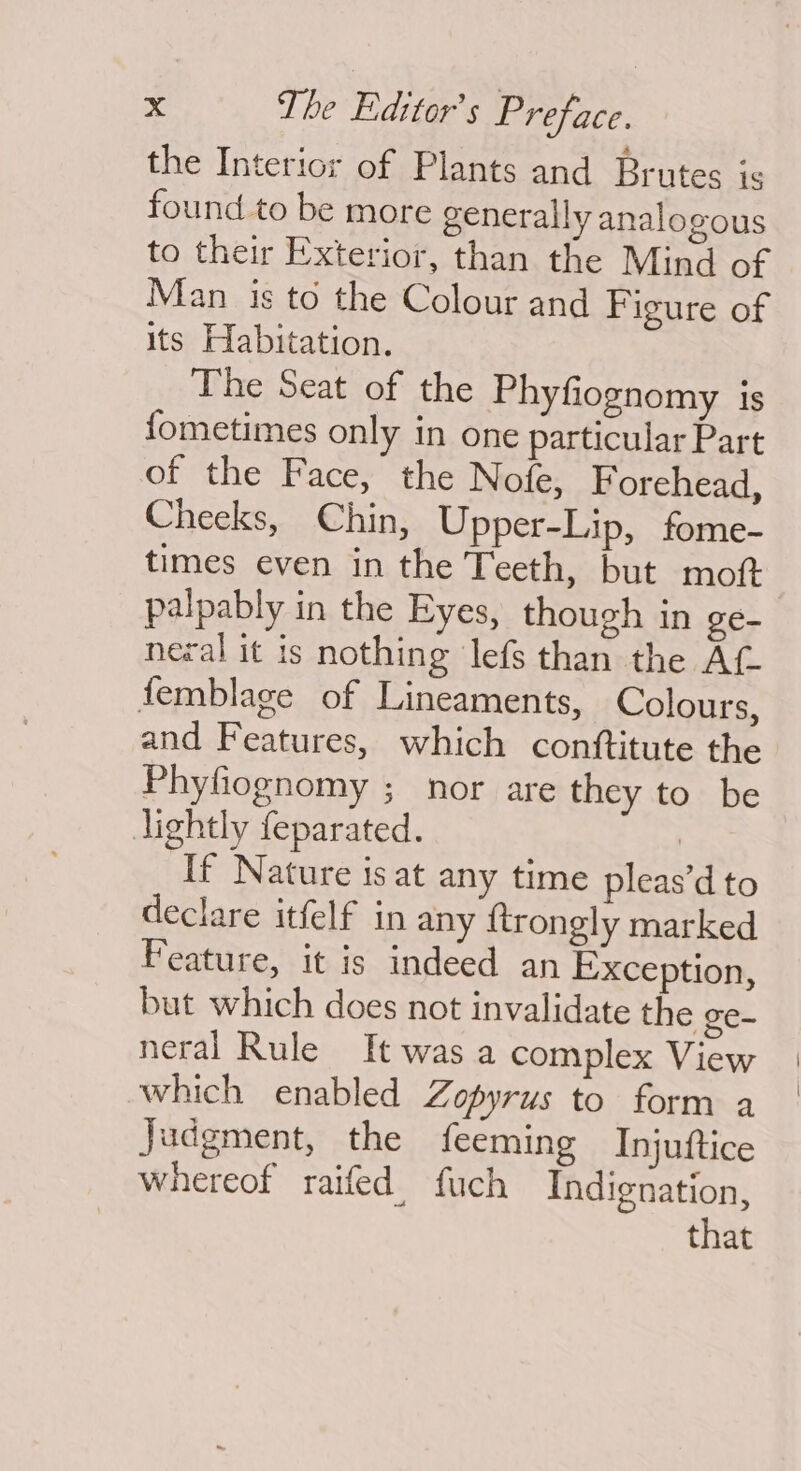 the Interior of Plants and Brutes is found to be more generally analogous to their Exterior, than the Mind of Man is to the Colour and Figure of its Habitation. The Seat of the Phyfiognomy 1S fometimes only in one particular Part of the Face, the Nofe, Forehead, Cheeks, Chin, Upper-Lip, fome- times even in the Teeth, but moft palpably in the Eyes, though in ge- neral it is nothing lefs than the Af femblage of Lineaments, Colours, and Features, which conttitute the Phyfiognomy ; nor are they to be lightly feparated. 3 If Nature isat any time pleas’d to declare itfelf in any {trongly marked Feature, it is indeed an Exception, but which does not invalidate the ge- neral Rule It was a complex View which enabled Zopyrus to form a Judgment, the feeming Injuttice whereof raifed fuch Indignation, that
