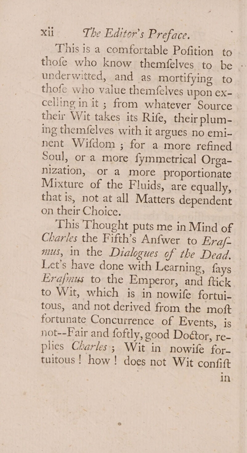 This is a comfortable Pofition to thofe who know themfelves to be underwitted, and as mortifying to thofe who value themfelves upon ex- | celling in it ; from whatever Source their Wit takes its Rife, their plum- ing themfelves with it argues no emi- nent Wifdom ; for a more refined Soul, or a more {ymmetrical Orga- nization, or a more proportionate Mixture of the Fluids, are equally, | that is, not at all Matters dependent on their Choice. This Thought puts me in Mind of Charles the Fifth’s Anfwer to Eraf- mus, in the Dialogues of the Dead. Let's have done with Learning, fays Erafmus to the Emperor, and ftick to Wit, which is in nowife fortui- tous, and not derived from the moft fortunate Concurrence of Events, is not--Fair and foftly, good Door, re- ples Charles; Wit in nowife for. tuitous! how! does not Wit confit Nn