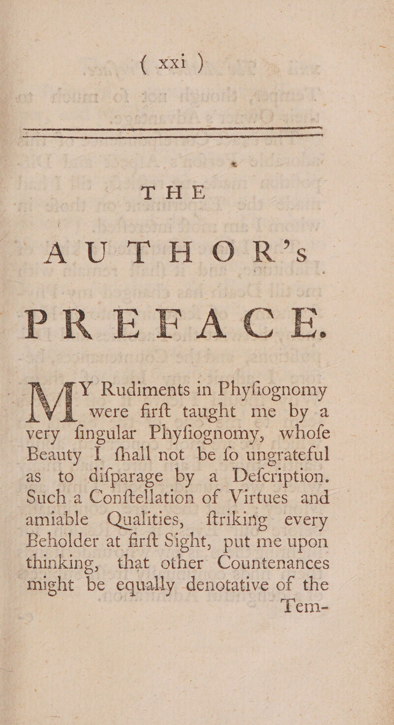 THE 2 ie ge os ae PREFACE YH were firft taught me by a very fingular Phyfiognomy, whofe Beauty I fhall not be fo ungrateful as to difparage by a. Defcription. Such a Conftellation of Virtues and amiable Qualities, ftriking every Beholder at firft Sight, put me upon thinking, that other Countenances “might be equally denotative of the 7 Tem-