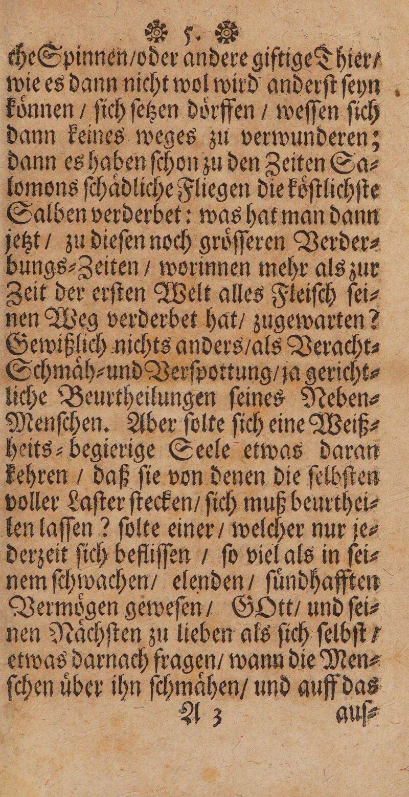 che Spinnen / oder andere giftige Thier / wie es dann nicht wol wird anderſt ſeyn koͤnnen / ſich ſetzen doͤrffen / weſſen ſich dann keines weges zu verwunderen; * lomons ſchaͤdliche Fliegen die koͤſtlichſte Salben verderbet: was hat man dann jetzt / zu dieſen noch groͤſſeren Verder⸗ bungs⸗Zeiten / worinnen mehr als zur Zeit der erſten Welt alles Fleiſch ſei⸗ nen Weg verderbet hat / zugewarten? Gewißlich nichts anders / als T Schmaͤh⸗ und Verſpottung / ja gericht⸗ iche Beurtheilungen ſeines Neben⸗ Menſchen. Aber ſolte ſich eine Weiß⸗ heits⸗begierige Seele etwas daran kehren / daß ſie von denen die ſelbſten voller Laſter ſtecken / ſich muß beurthei⸗ len laſſen? ſolte einer / welcher nur je⸗ Vermoͤgen geweſen / GoOtt / und ſei⸗ nen Naͤchſten zu lieben als ſich ſelbſt / etwas darnach fragen / wann die Men⸗ ſchen uber ihn * und auff das