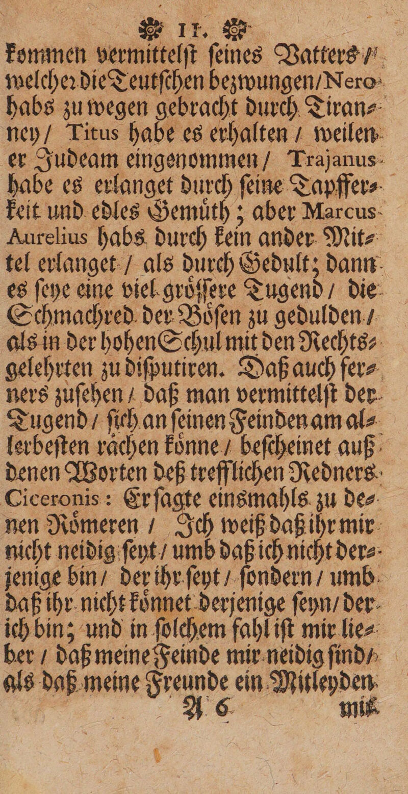 kommen warme ſeines Vatters / ; welcher die Teutſchen bezwungen / Nero habs zu wegen gebracht durch Tiran⸗ ney / Titus habe es erhalten / weilen er Judeam eingenommen / Trajanus- habe es N durch ſeine Tapffer⸗ keit und edles Gemuͤth; aber Marcus Aurelius habs durch kein ander Mit⸗ tel erlanget / als durch Gedult; dann es ſeye eine viel groͤ ſſere Tugend / die Schmachred der Bien zu gedulden / als in der hohen Schul mit den Rechts⸗ gelehrten zu diſputiren. Daß auch fer⸗ ners zuſehen / daß man vermittelſt der Tugend / fich an feinen Feinden am ale lerbeſten raͤchen koͤnne / beſeheinet auß denen Worten deß trefflichen Redners Ciceronis: Er ſagte einsmahls zu de⸗ nen Roͤmeren / Ich weiß daß ihr mir nicht neidig ſeyt / umb daß ich nicht der⸗ bug wer der ihr ſeyt / ſondern / umb daß ihr nicht koͤnnet derjenige ſeyn / der ich bin; und in ſolchem fahl iſt mir lie⸗ ber / daß meine Feinde mir neidig ſind / als daß meine ne rende ein en ak