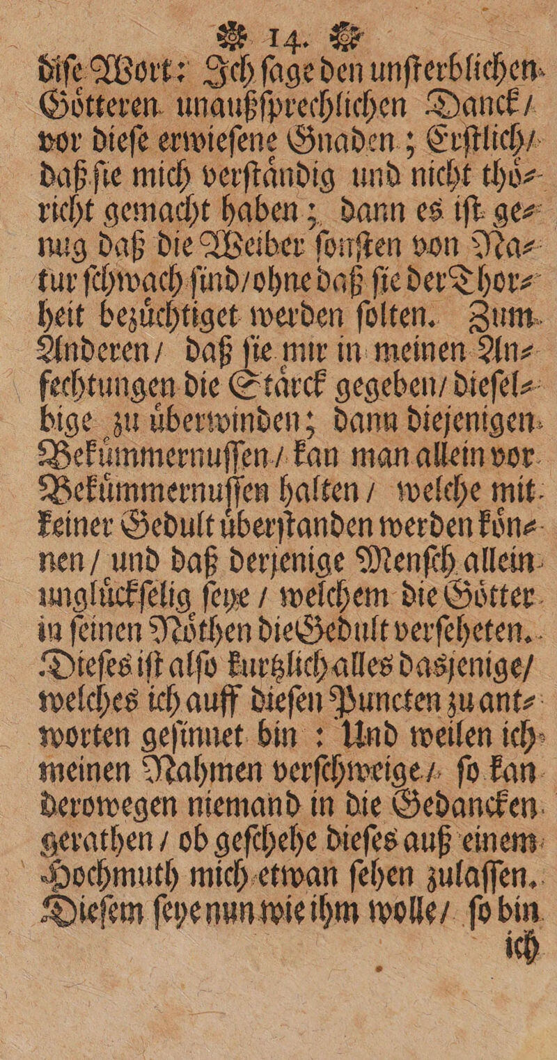 diſe Wort: ae aut den n dc Goͤtteren unaußſprechlichen Danck / vor dieſe erwieſene Gnaden; Erſtlich / daß ſie mich verſtaͤndig und nicht thoͤ⸗ richt gemacht haben; dann es iſt ge⸗ nug daß die Weiber ſonſten von Na⸗ tur ſchwachf ind / ohne daß ſie der Thor⸗ heit Heller werden fülten. Zum. Anderen / daß ſie mi in meinen An⸗ fechtungen die Staͤrck gegeben / dieſel⸗ bige zu uͤberwinden; dann Diejenigen: Bekümmernuſſen / kan man allein vor Bekuͤmmernuſſen halten / welche mit: keiner Gedult uͤberſtanden werden koͤn⸗ nen / und daß derjenige Menſch allein ungluͤckſelig feye / welchem die Goͤtter in feinen Noͤthen die Gedult verſeheten. Dieſes iſt alſo kurtzlich alles dasjenige / welches ic auff dieſen Puncten zu ant⸗ worten geſinnet bin: Und weilen ich: meinen Nahmen verſchweige / ſo kan derowegen niemand in die Gedancken gerathen / ob geſchehe dieſes auß einem Hochmuth mich etwan ſehen zulaſſen. Dieſem ſeye nun wie ihm wolle / fo 0