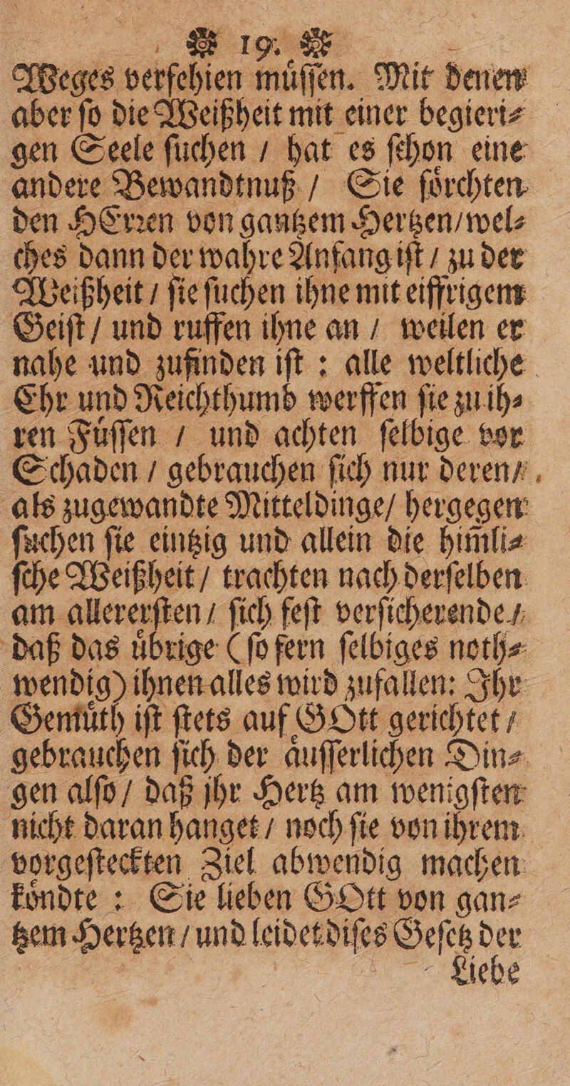 Weges verfehien muͤſſen. Mit denen gen Seele ſuchen / hat es ſchon eine andere Bewandtnuß / Gie fürchten. den HErꝛen von gantzem Hertzen / wel⸗ ches dann der wahre Anfang iſt / zu der Weißheit / ſie ſuchen ihne mit eiffrigem Geiſt / und ruffen ihne an / weilen er Ehr und Reichthumd werffen fie zu ih⸗ ren Fuͤſſen / und achten ſelbige vor Schaden / gebrauchen ſich nur deren / als zugewandte Mitteldinge / hergegen ſuchen ſie eintzig und allein die himli⸗ ſche Weißheit / trachten nach derſelben am allererſten / ſich feſt verſicherende / daß das uͤbrige (ſo fern felbiges noth⸗ wendig) ihnen alles wird zufallen: Ihr Gemuͤth iſt ſtets auf G Ott gerichtet / gen alſo / daß jhr Hertz am wenigſten vorgeſteckten Ziel abwendig machen koͤndte: Sie lieben GOtt von ganz e | lebe *