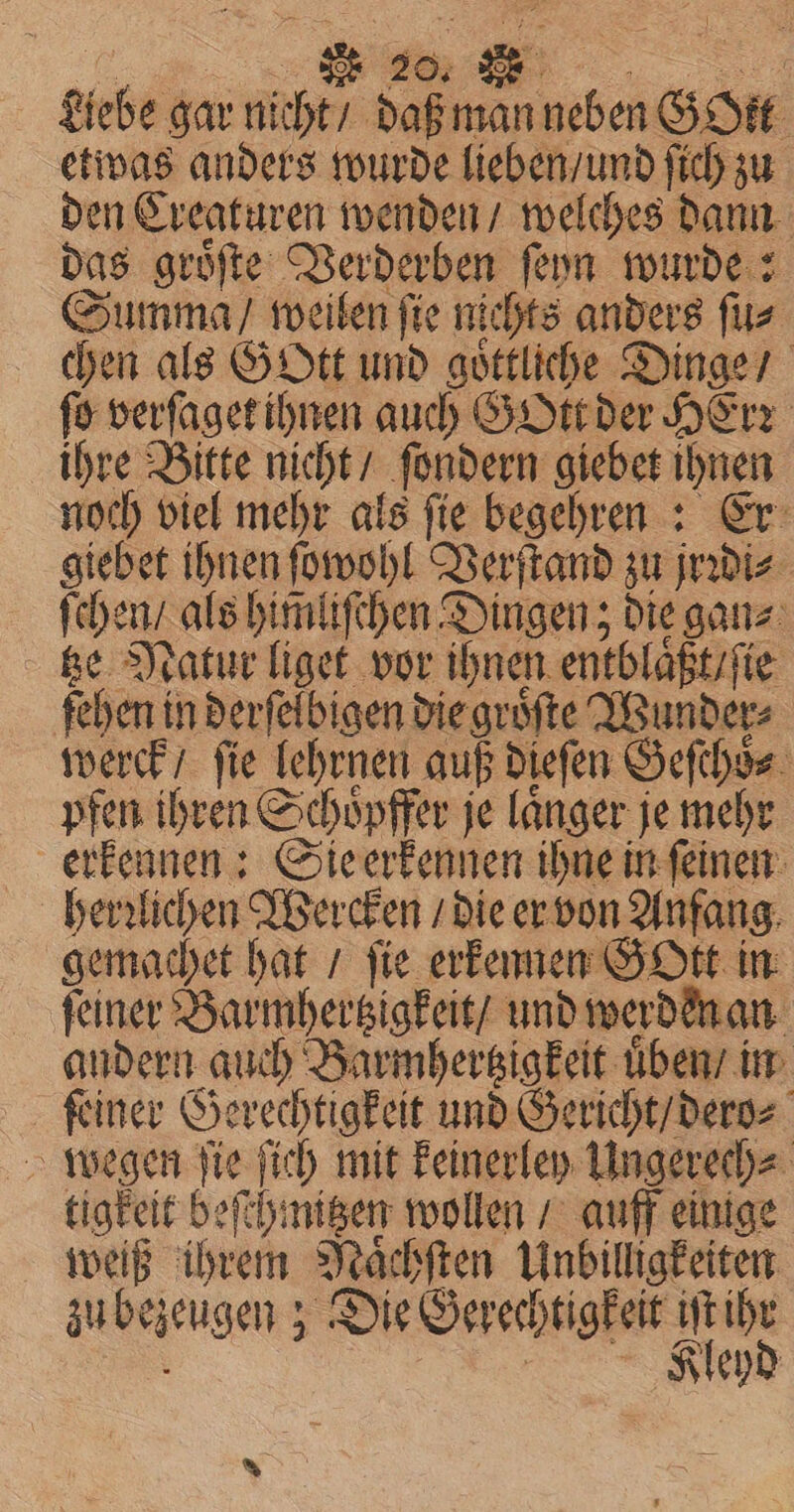 Liebe gar nicht / daß man neben GO etwas anders wurde lieben / und ſich zu den Creaturen wenden / welches dann das groͤſte Verderben ſeyn wurde: Summa / weilen ſie nichts anders ſu⸗ chen als Gott und goͤttliche Dinge / fo verſaget ihnen auch GOtt der Herr ihre Bitte nicht / ſondern giebet ihnen noch viel mehr als ſie begehren: Er giebet ihnen ſowohl Verſtand zu jrꝛdi⸗ ſchen / als himliſchen Dingen; die gan⸗ tze Natur liget vor ihnen entblaͤßt / ſie ehen in derſelbigen die groͤſte Wunder werck / fie lehrnen auß dieſen Geſchoͤ⸗ pfen ihren Schoͤpffer je laͤnger je mehr erkennen: Sie erkennen ihne in ſeinen herzlichen Wercken / die er von Anfang gemachet hat / fie erkennen GOtt in ſeiner Barmhertzigkeit / und werden an andern auch Barmhertzigkeit uͤben / in feiner Gerechtigkeit und Gericht / dero⸗ wegen ſie ſich mit keinerley Ungerech⸗ tigkeit beſchmitzen wollen / auff einige weiß ihrem Naͤchſten Unbilligkeiten zu bezeugen; Die Gerechtigkeit iſt ihr a Feind *