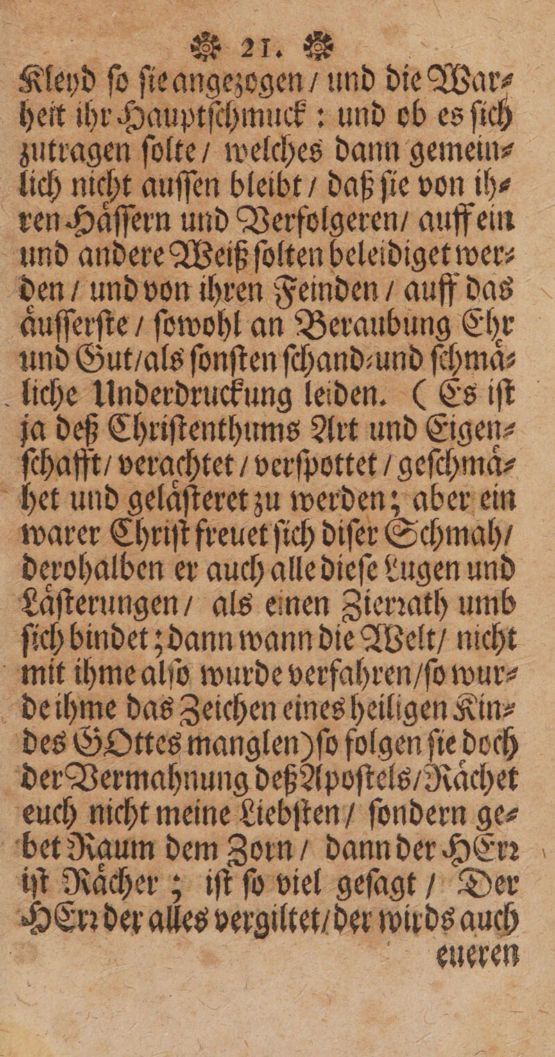 171 Kleyd ſo ſie angezogen / und die War⸗ heit ihr Hauptſchmuck: und ob es fich zutragen ſolte / welches dann gemein⸗ lich nicht auſſen bleibt / daß ſie von ih⸗ ren Haͤſſern und Verfolgeren / auff ein und andere Weiß ſolten beleidiget wer⸗ den / und von ihren Feinden / auff das und Gut / als ſonſten ſchand⸗ und ſchmaͤ⸗ ja deß Chriſtenthums Art und Eigen⸗ ſchafft / verachtet / verſpottet / geſchmaͤ⸗ het und gelaͤſteret zu werden; aber ein warer Chriſt freuet ſich diſer Schmah / derohalben er auch alle dieſe Lugen und Laſterungen / als einen Zierꝛath umb ſich bindet; dann wann die Welt / nicht mit ihme alſo wurde verfahren / ſo wur⸗ de ihme das Zeichen eines heiligen Kinz des GOttes manglen) ſo folgen fie doch der Vermahnung deß Apoſtels / Naͤchet euch nicht meine Liebſten / ſondern ge⸗ bet Raum dem Zorn / dann der HErꝛ iſt Raͤcher; it ſo viel geſagt / Der HeErꝛ der alles vergiltet / der wirds auch 8 . eueren ER