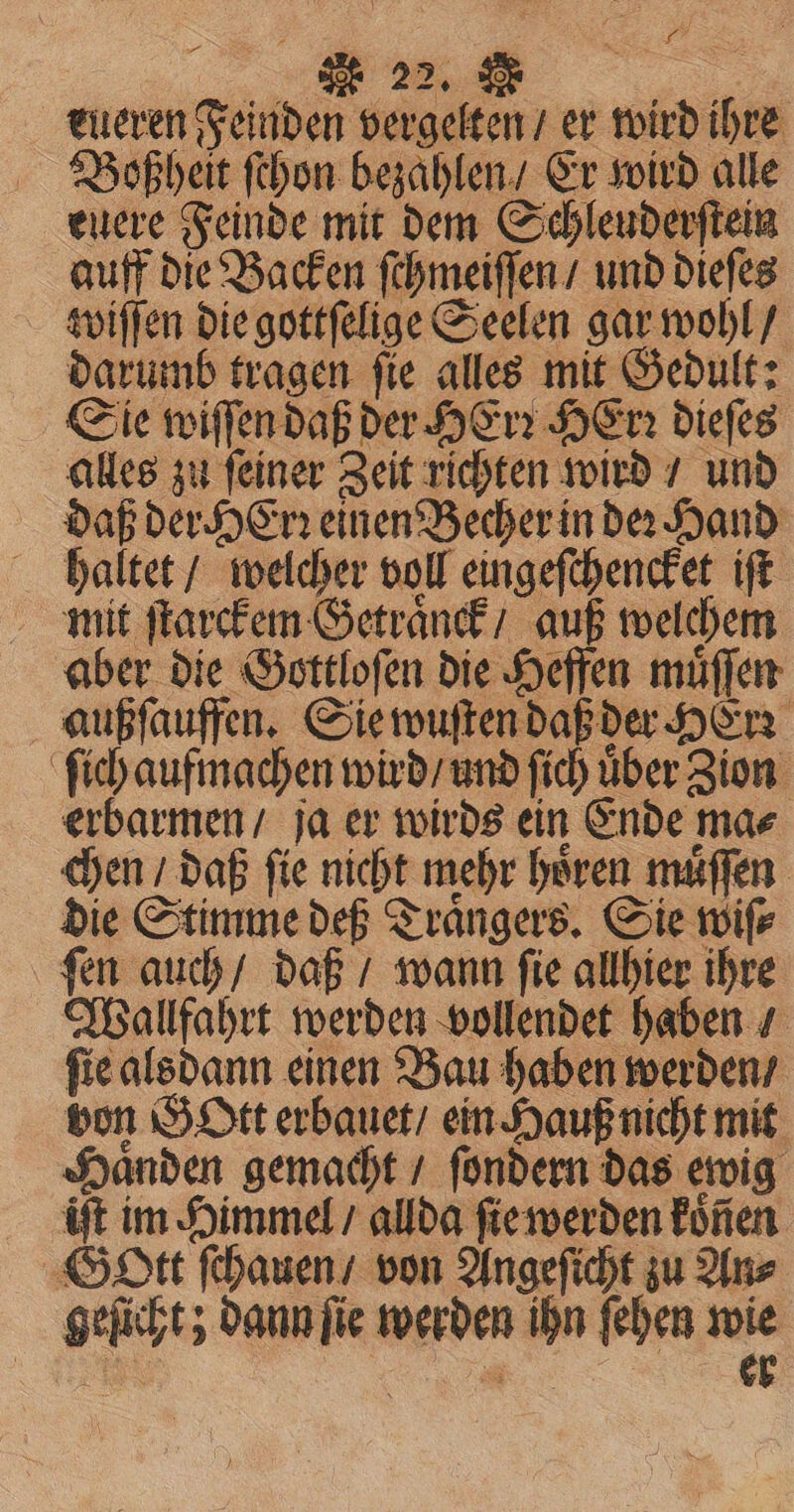 fF 22. : &gt; eueren Feinden vergelten / er wird ihre Bobßheit ſchon bezahlen / Er wird alle euere Feinde mit dem Schleuderſtein auff die Backen ſchmeiſſen / und dieſes wiſſen die gottſelige Seelen gar wohl / darumb tragen ſie alles mit Gedult: Sie wiſſen daß der HErꝛ Her: dieſes alles zu ſeiner Zeit richten wird / und daß der HErꝛ einen Becher in de Hand haltet / welcher voll eingeſchencket iſt mit ſtarckem Getraͤnck / auß welchem aber die Gottloſen die Heffen muͤſſen außſauffen. Sie wuſten daß der Here ſich aufmachen wird / und ſich uͤber Zion erbarmen / ja er wirds ein Ende ma⸗ chen daß fie nicht mehr hören muͤſſen die Stimme def Traͤngers. Sie wife ſen auch / daß / wann ſie allhier ihre Wallfahrt werden vollendet haben / ſie alsdann einen Bau haben werden / von Gott erbauet / ein Hauß nicht mit Haͤnden gemacht / ſondern das ewig iſt im Himmel / allda ſie werden koͤnen Gott ſchauen / von Angeſicht zu An⸗ geſicht; dann ſie werden ihn ſehen wie