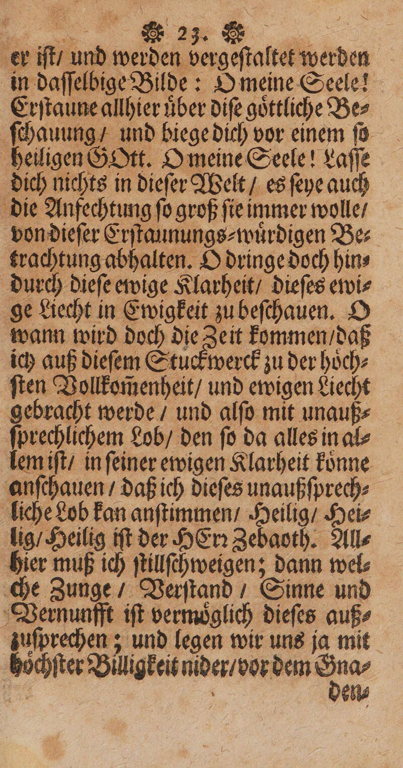 er iſt / und werden vergeſtaltet werden in daſſelbige Bilde: O meine Seele! Erſtaune allhier uͤber diſe goͤttliche Be⸗ ſchauung / und biege dich vor einem fo heiligen GOtt. O meine Seele! Laſſe dich nichts in dieſer Welt / es ſeye auch die Anfechtung ſo groß ſie immer wolle / von dieſer Erſtaunungs⸗wuͤrdigen Be⸗ trachtung abhalten. O dringe doch hin⸗ durch dieſe ewige Klarheit / dieſes ewi⸗ ge Liecht in Ewigkeit zu beſchauen. O wann wird doch die Zeit kommen / daß ich auß dieſem Stuck werck zu der hoͤch⸗ ſten Vollkom̃enheit / und ewigen Liecht gebracht werde / und alſo mit unauß⸗ ſprechlichem Lob / den ſo da alles in al⸗ lem iſt / in ſeiner ewigen Klarheit koͤnne anſchauen / daß ich dieſes unaußſprech⸗ liche Lob kan anſtimmen / Heilig / Hei⸗ lig / Heilig iſt der Her: Zebaoth. Alls hier muß ich ſtillſchweigen; dann wel⸗ che Zunge / Verſtand / Sinne und Vernunfft iſt vermoͤglich dieſes auß⸗ zuſprechen; und legen wir uns ja mit ese Dei