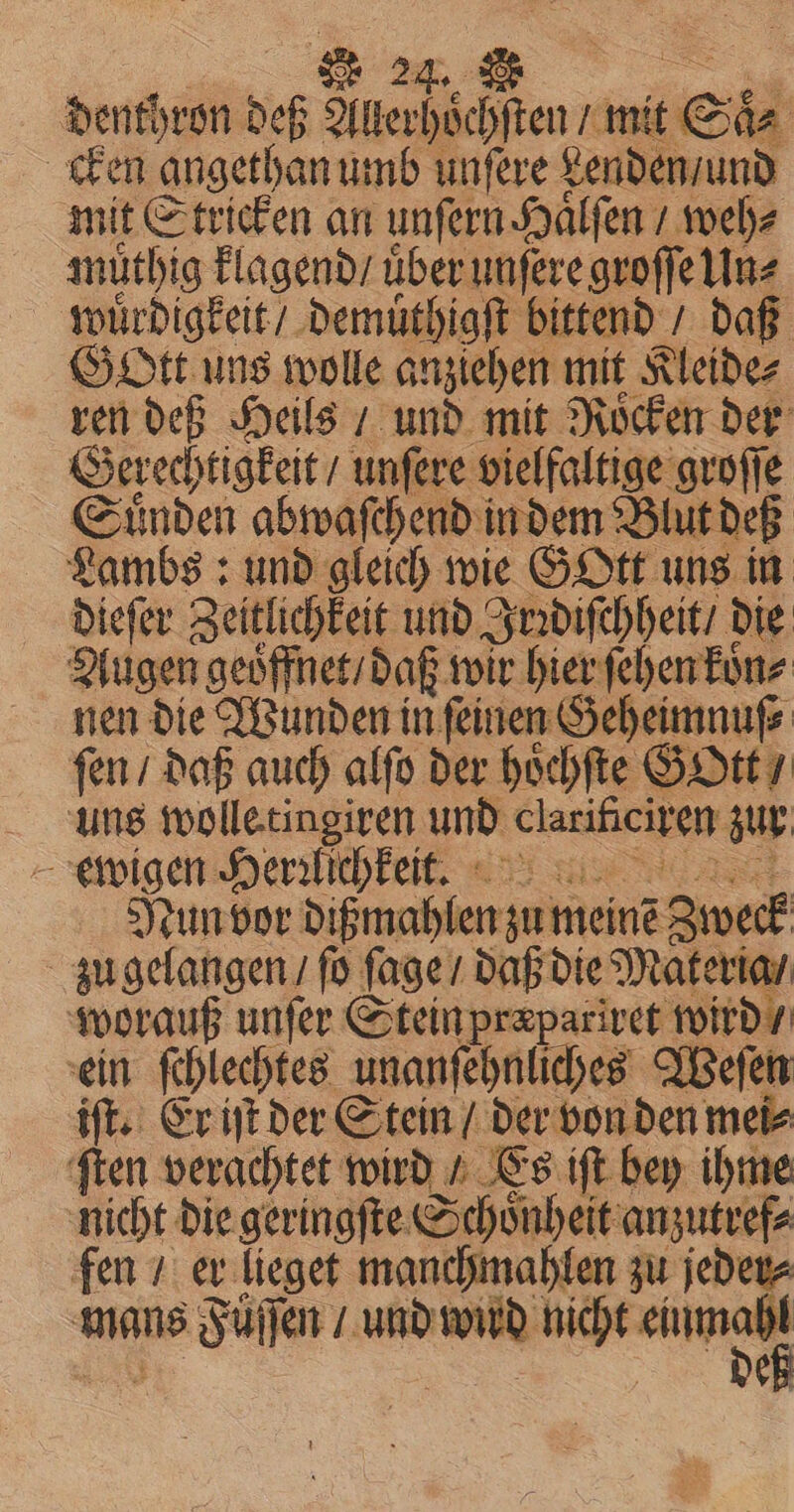 denthron bes Pi mit S Si⸗ cken angethan umb unſere Lenden / und mit Stricken an unſern Haͤlſen / weh⸗ muthig klagend / uber unſere groſſe Un⸗ wuͤrdigkeit / demuͤthigſt bittend / daß Gott uns wolle anziehen mit Kleide⸗ ren deß Heils / und mit Roͤcken der Gerechtigkeit / unſere vielfaltige groſſe Sinden abwaſchend in dem Bh t deß Lambs: und gleich wie GOtt uns in dieſer Zeitlichkeit und Irꝛdiſchheit / die Augen geoͤffnet / daß wir hier ſehen koͤn⸗ nen die Wunden in ſeinen & zeheimnuſ⸗ ſen / daß auch alſo der hoͤchſte GoOtt / uns wolle tingiren und hat zur ewigen Herrlichkeit. Nun vor dißmahlen zu mein Zweck zu gelangen / ſo ſage / daß die Materia / worauß unſer Stein præpariret wird / ein ſchlechtes unanſehnliches Weſen iſt. Er iſt der Stein / der von den mei⸗ ſten verachtet wird / Es iſt bey ihme nicht die geringſte Schoͤnheit anzutref⸗ fen / er lieget manchmahlen zu jeder⸗ mans ore und a nicht 9