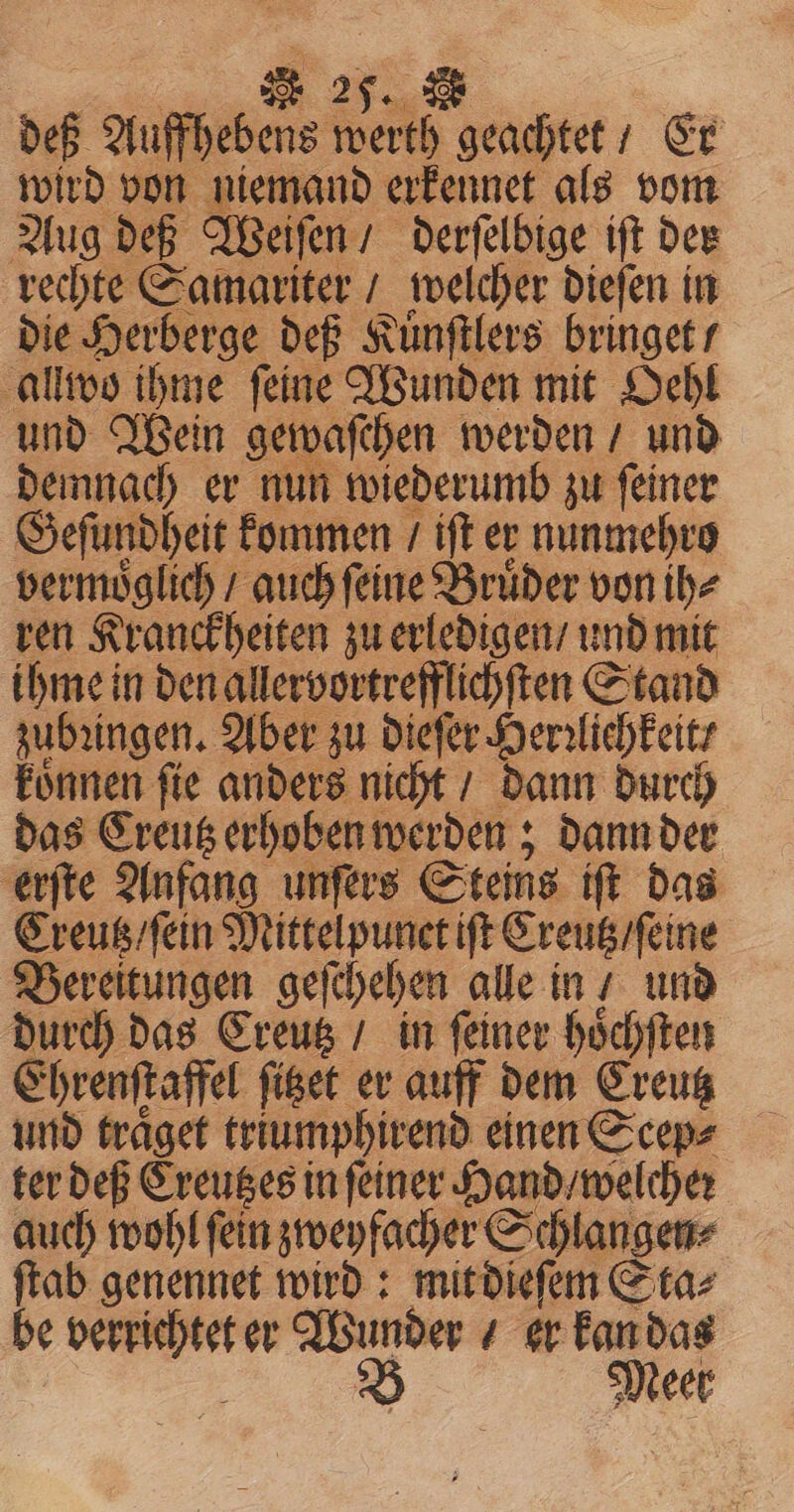 deß Auffhebens werth geachtet / Er wird von niemand erkennet als vom Aug deß Weiſen / derſelbige iſt der rechte Samariter / welcher dieſen in die Herberge deß Kuͤnſtlers bringet / allwo ihme ſeine Wunden mit Oehl und Wein gewaſchen werden / und demnach er nun wiederumb zu ſeiner Geſundheit kommen / iſt er nunmehro vermoͤglich / auch ſeine Bruder von the ren Kranckheiten zu erledigen / und mit ihme in den allervortrefflichſten Stand zubꝛingen. Aber zu dieſer Herzlichkeit / deten ſie anders nicht / dann durch das Creutz erhoben werden; dann der erſte Anfang unſers Steins iſt das Creutz / ſein Mittelpunet ift Creutz / ſeine Bereitungen geſchehen alle in / und durch das Creutz / in ſeiner hoͤchſten Ehrenſtaffel figet er auff dem Creutz und traͤget triumphirend einen Scep⸗ ter deß Creutzes in ſeiner Hand / welche: auch wohl fein zweyfacher Schlangen⸗ ſtab genennet wird: mit dieſem Sta⸗ be ä er Wunder er kan das B Meer