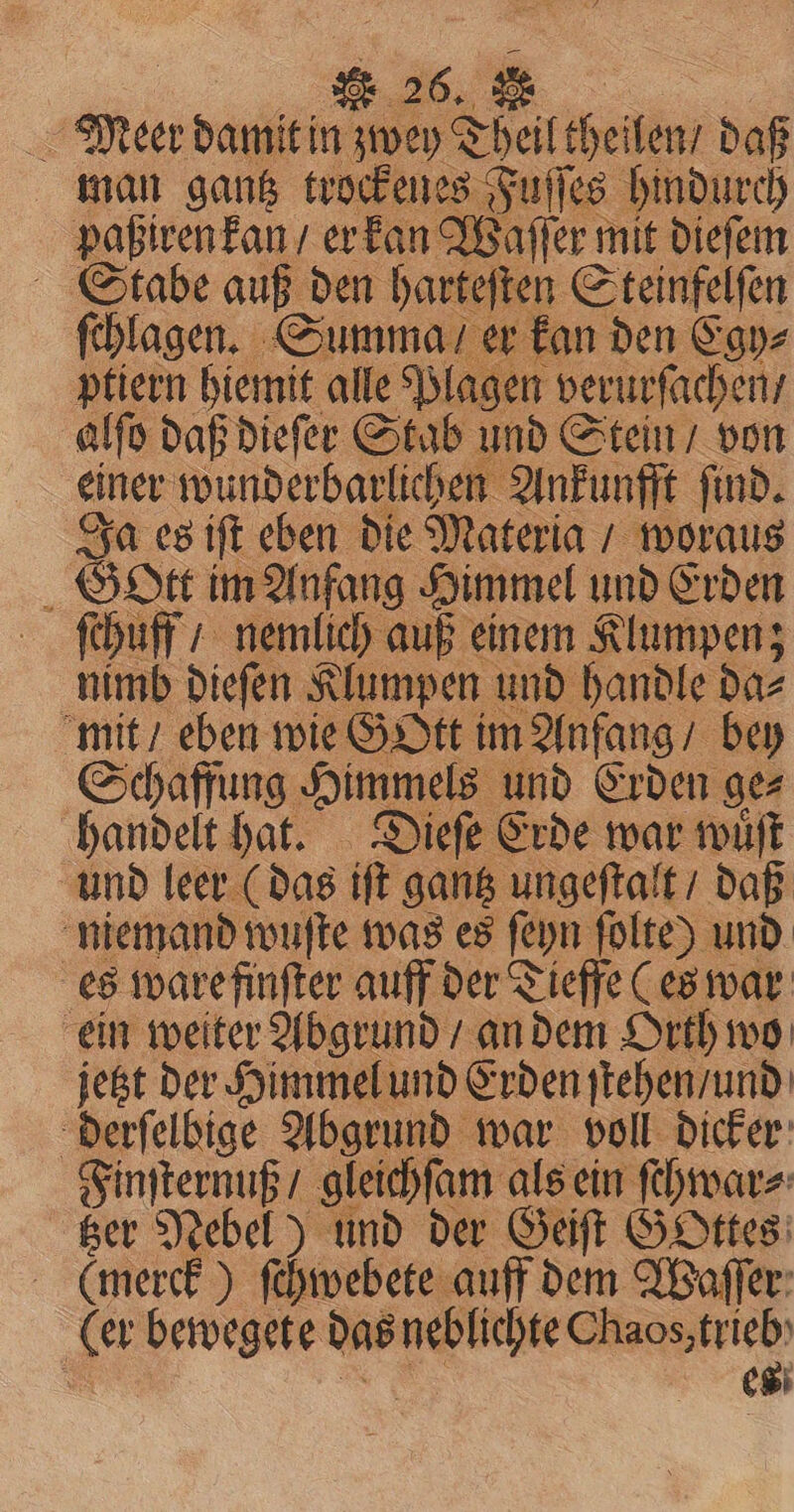 Meer damit in 1 Theiltheilen, daß man gantz trockenes Fuſſes hindurch paßiren kan / er kan Waſſer mit dieſem Stabe auß den harteſten Steinfelſen ſchlagen. Summa / er kan den Egy⸗ ptiern hiemit alle Plagen verurſachen / alſo daß dieſer Stab und Stein / von ener wunderbarlichen A Ankunfft ſind. Ja es iſt eben die Materia / woraus Gott im Anfang Himmel und Erden ſchuff / nemlich auß einem Klumpen; nimb dieſen Klumpen und handle da⸗ mit / eben wie Gott im Anfang / bey Schaffung Himmels und Erden ge⸗ handelt hat. Dieſe Erde war wuͤſt und leer ( das iſt gantz ungeſtalt / daß niemand wuſte was es ſeyn folte) und es ware finſter auff der Tieffe (es war ein weiter Abgrund / an dem Orth wo jetzt der Himmel und Erden ſtehen / und derſelbige Abgrund war voll dicker Finſternuß / gleichſam als ein ſehwar⸗ tzer Nebel) und der Geiſt GOttes (merck) ſchwebete auff dem Waſſer (er bewegete das un BEN 8 es