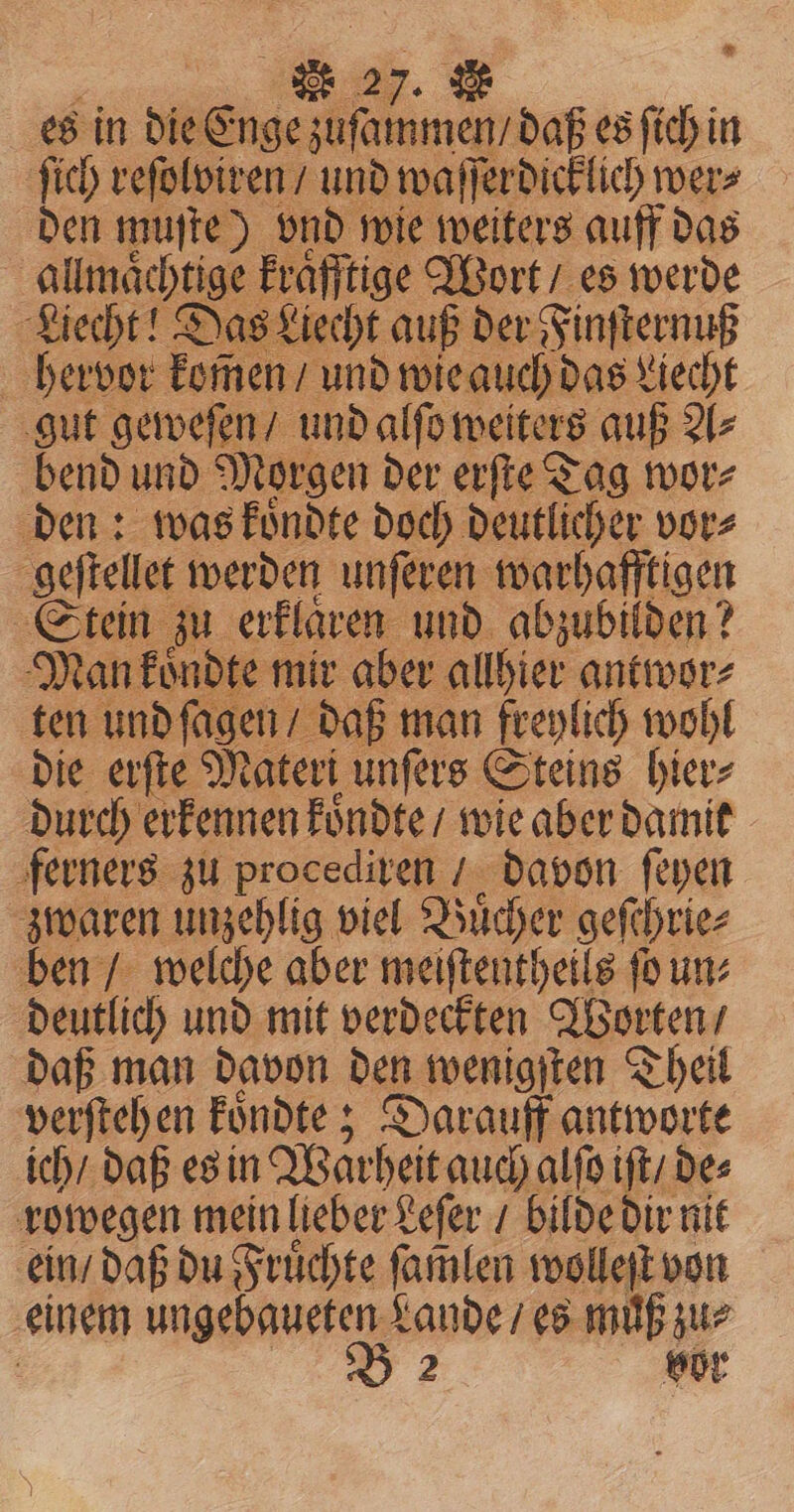 * 27. & es in die eme daß es ſich in ſich reſolviren / und waſſerdicklich wer⸗ den muſte) vnd wie weiters auff das allmaͤchtige kraͤfftige Wort / es werde Liecht! Das Liecht auß der Finſternuß hervor komen / und wie auch das Liecht gut geweſen / und alſo weiters auß A⸗ bend und Morgen der erſte Tag wor⸗ den: was koͤndte doch deutlicher vor⸗ geſtellet werden unſeren warhafftigen Stein zu erklaͤren und abzubilden? Man koͤndte mir aber allhier antwor⸗ ten und ſagen / daß man freylich wohl die erſte Materi unſers Steins hier⸗ durch erkennen koͤndte / wie aber damit ferners zu procediren / davon ſeyen zwaren unzehlig viel Buͤcher geſchrie⸗ ben / welche aber meiſtentheils ſo un⸗ deutlich und mit verdeckten Worten / daß man davon den wenigſten Theil verſtehen koͤndte; Darauff antworte ich / daß es in Warheit auch alſo iſt / des rowegen mein lieber Leſer / bilde dir nit ein / daß du Fruͤchte ſamlen wolleſt von einem ee Lande / es muß zur vor