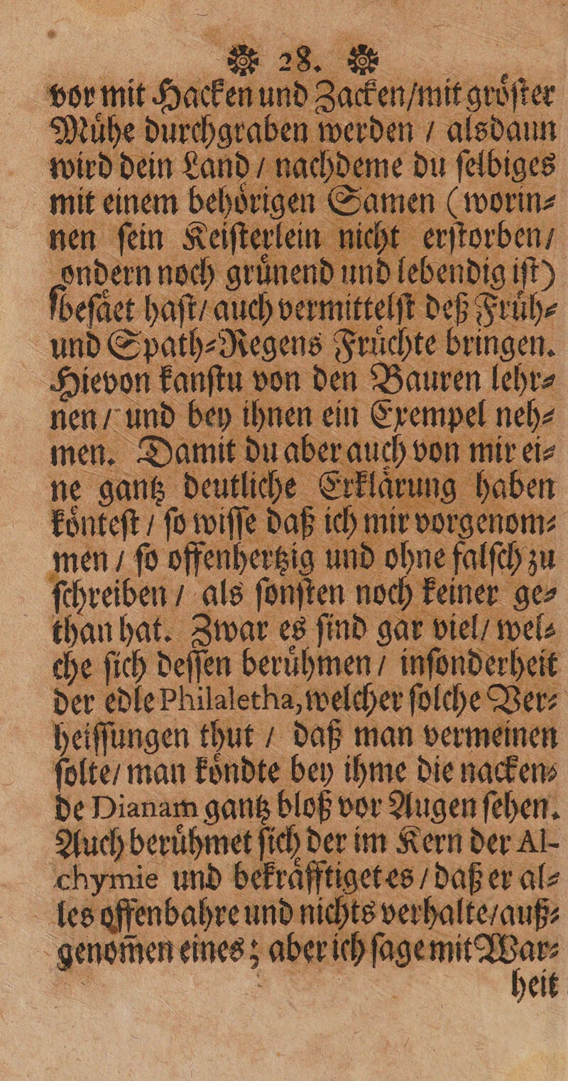 nen / und bey ihnen ein Exempel neh⸗ men. Damit du aber auch von mir ei ne gantz deutliche Erklaͤrung haben koͤnteſt / fo wiſſe daß ich mir vorgenom⸗ men / fo offenherzig und ohne falſch zu ſchreiben / als ſonſten noch keiner ge⸗ than hat. Zwar es ſind gar viel / wel⸗ che ſich deſſen beruͤhmen / inſonderheit der edle Philaletha, welcher ſolche Vers heiſſungen thut / daß man vermeinen ſolte / man koͤndte bey ihme die nacken⸗ de Dianam gantz bloß vor Augen ſehen. Auch beruͤhmet ſich der im Kern der Al- chymie und bekraͤfftiget es / daß er al⸗ les offenbahre und nichts verhalte / auß⸗ genomen eines; . ’ Se eit