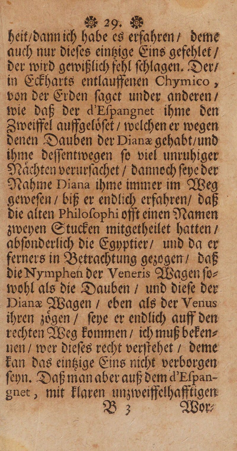 &gt; 2 2 heit dann ich habe A *. snd deme auch nur dieſes eintzige Eins gefehlet / der wird gewißlich fehl ſchlagen. Der / in Eckharts entlauffenen Chymico , von der Erden ſaget under anderen / wie daß der d’ Efpangnet ihme den Zweiffel auffgeloͤſet / welchen er wegen denen Dauben der Diane gehabt / und ihme deſſentwegen ſo viel unruhiger Naͤchten verurſachet dannoch ſeye der Nahme Diana ihme immer im Weg geweſen / biß er endlich erfahren / daß die alten Philoſophi offt einen Namen zweyen Stucken mitgetheilet hatten / abſonderlich die Egyptier / und da er ferners in Betrachtung gezogen / daß die Nymphen der Veneris Wagen ſo⸗ wohl als die Dauben / und dieſe der Diane Wagen / eben als der Venus ihren zoͤgen / ſeye er endlich auff den rechten Weg kommen / ich muß beken⸗ uen / wer dieſes recht verſtehet / deme kan das eintzige Eins nicht verborgen ſeyn. Daß man aber auß dem d’Efpan- gnet, mit klaren unzweiffelhafftigen 3 Wor⸗