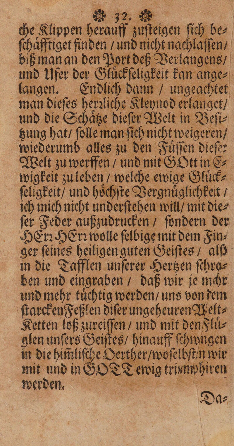 che Rippen: feat en fi be⸗ ſchaͤfftiget finden / und nicht nachlaſſen / biß man an den Port deß Verlangens / und Ufer der Gluͤckſel eligkeit kan ange⸗ langen. Endlich dann / ungeachtet man dieſes herzliche Kleynod erlanget / und die Schaͤtze dieſer Welt in Beſi⸗ tzung hat / ſolle man ſich nicht weigeren / wiederumb alles zu den Fuͤſſen dieſer Welt zu werffen / und mit SESE in E⸗ E wigkeit zu leben / welche ewige Gluͤck⸗ ſeligkeit / und hoͤchſte Vergnuͤglichkeit / ich mich nicht underſtehen will / mit die⸗ ſer Feder außzudrucken / ſondern der Hen Her: wolle ſelbige mit dem Fin⸗ ger feines heiligen guten Geiſtes / al in die Tafflen unſerer Hertzen ſchra⸗ ben und eingraben / daß wir je mchr und mehr tuͤchtig werden / uns von dem a ſtarcken Feß en diſer ungeheuren Melt⸗ Ketten lof zureiſſen / und mit der Fluͤ⸗ glen unſers Geiſtes / hinauff ſchwugen | in die himliſche Oertherwoſelbſtn. | mit und in GOT Tewig vies werden. Se