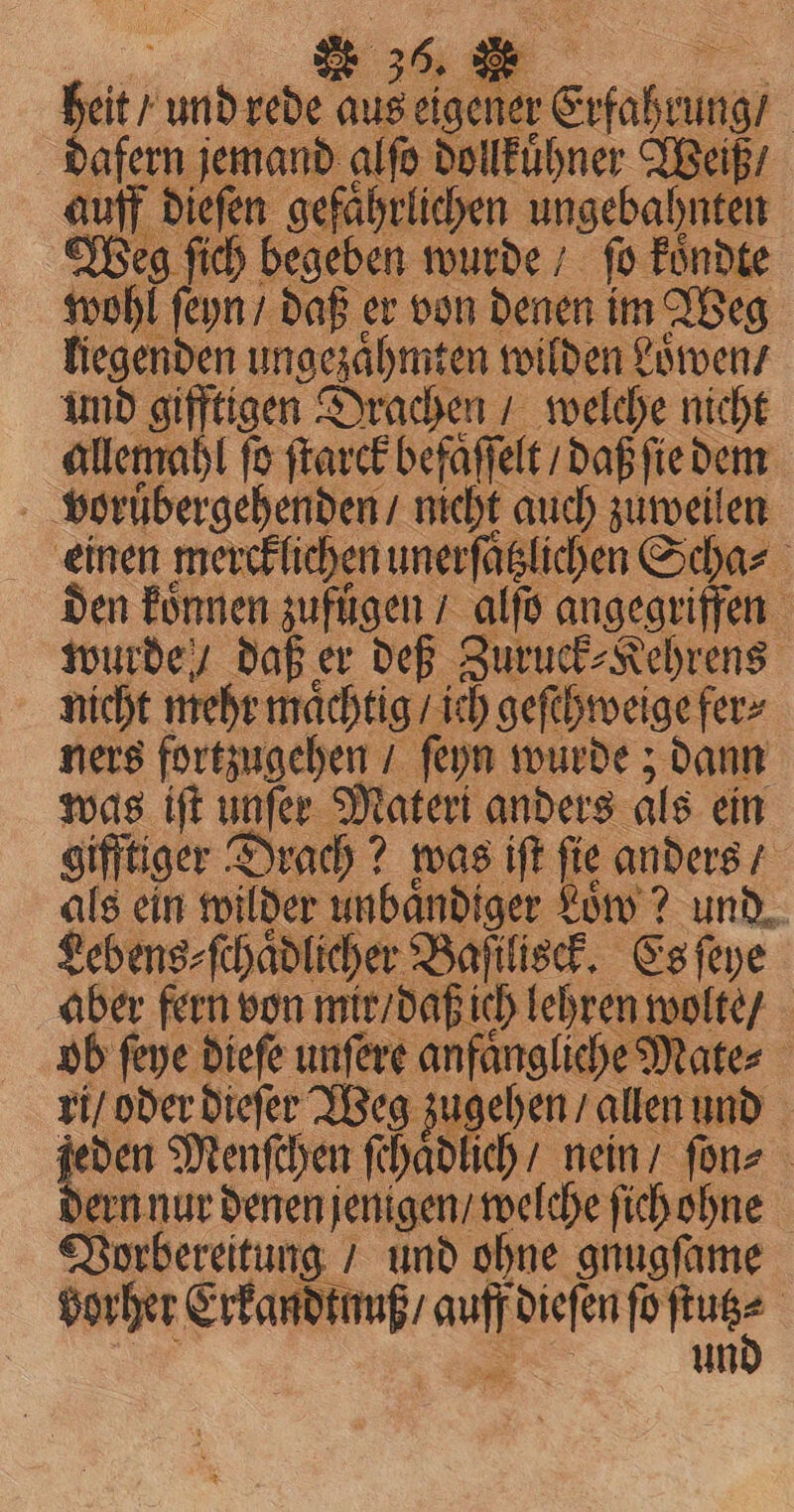 A heit / und rede aus eigener Erfahrung / dafern jemand glſo dollkuͤhner Weiß / auff dieſen gefährlichen ungebahnten Weg ſich begeben wurde / fo koͤndte wohl ſeyn / daß er von denen im Weg liegenden ungezaͤhmten wilden Loͤwen / und gifftigen Drachen / welche nicht allemahl fe ſtarck befaffelt / daß ſie dem voruͤbergehenden / nicht auch zuweilen einen mercklichen unerſaͤtzlichen Scha⸗ den koͤnnen zufuͤgen / alſo angegriffen wurde / daß er deß Zuruck⸗Kehrens nicht mehr maͤchtig / ich geſchweige fer⸗ ners fortzugehen / ſeyn wurde; dann was iſt unſer Materi anders als ein gifftiger Drach? was iſt fie anders / als ein wilder unbaͤndiger Low ? und. Lebens⸗ ſchaͤdlicher Baſilisck. Es ſeye aber fern von mir / daß ich lehren wolte / ob ſeye dieſe unſere anfaͤngliche Mate⸗ ri / oder dieſer Weg zugehen / allen und — Menſchen ſchaͤdlich / nein / ſon⸗ ern nur denen jenigen / welche ſich ohne Vorbereitung / und ohne gnugſame vorher Erkandtnuß / auff dieſen fortuge | Sar ie uni