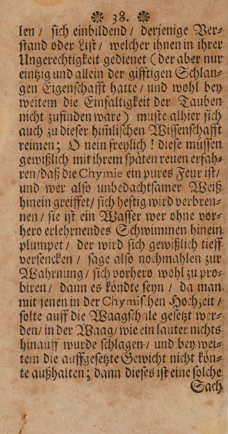 | „%% ( len / ſich einbildend / derjenige Ver⸗ ſtand oder Liſt / welcher ihnen in ihrer Ungerechtigkeit gedienet (der aber nur eintzig und allein der gifftigen Schlan⸗ gen Eigenſchafft hatte / und wohl bey weitem die Einfaltigkeit der Tauben nicht zufinden ware) muſte alhier ſich auch zu dieſer himliſchen Wiſſenſchafft reimen; O nein freylich! dieſe muͤſſen gewißlich mit ihrem ſpaͤten reuen erfah⸗ ren / daß die hy mie ein pures Feur iſt / und wer alfo unbedachtſamer Weiß hinein greiffet / ſich heſtig wird verbren⸗ nen / ſie iſt ein Waſſer wer ohne vor⸗ hero erlehrnendes Schwimmen hinein plumpet / der wird ſich gewißlich tieff verſencken / ſage alſo nochmahlen zur Wahrnung / ſich vorhero wohl zu pro⸗ biren / dann es koͤndte ſeyn / da man mit jenen in der Chymiſchen Hochzeit / ſolte auff die Waagſchale geſetzt wer⸗ den / in der Waag / wie ein lauter nichts hinauff wurde ſchlagen / und bey wei⸗ tem die auffgeſetzte Gewicht nicht koͤn⸗ te außhalten; dann dieſes iſt eine ſolche a Sach i 5