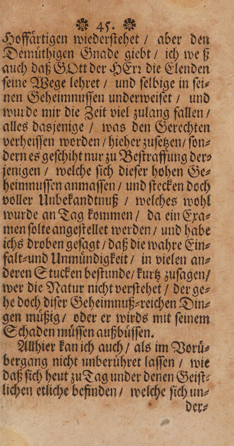 = ; 2 BEN DEE aa Fy 1 ES oA offartigen wiederſtehet / aber den en Gnade giebt ich weß Ott der HErꝛ die Elenden ine Wege lehret / und ſelbige in ſei⸗ nen Geheimnuſſen underweiſet / und wurde mir die Zeit viel zulang fallen / alles dasjenige / was den Gerechten verheiſſen worden / hieher zuſetzen / ſon⸗ dern es geſchiht nur zu Beſtraffung der⸗ jenigen / welche ſich dieſer hohen Ge⸗ heimnuſſen anmaſſen / und ſtecken doch voller Unbekandtnuß / welches wohl wurde an Tag kommen / da ein Exa⸗ men ſolte angeſtellet werden / und habe ichs droben geſagt / daß die wahre Ein⸗ falt⸗ und Unmuͤndigkeit / in vielen an⸗ deren Stucken beſtunde / kurtz zuſagen / wer die Natur nicht verſtehet / der ge⸗ he doch diſer Geheimnuß⸗ reichen Din⸗ gen muͤßig / oder er wirds mit ſeinem Schaden muͤſſen außbuͤſſen. | Allhier kan ich auch / als im Voruͤ⸗ bergang nicht unberuͤhret laſſen / wie daß ſich heut zu Tag under denen Geiſt⸗ lichen etliche befinden / welche Pr + er⸗