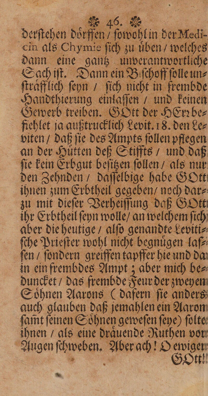 derſtehen dor Medi- cin als Chymie ſich zu üben / we es dann eine gantz unverantw liche Sach iſt. Dann ein Biſchoff folle un: ſtraͤfflich ſeyn / ſich nicht in frembde Handthierung einlaſſen“ und keinen Gewerb treiben. GOtt der HErꝛbe⸗ fiehlet ja außtrucklich Levit. 18. den Le⸗ viten / daß ſie des Ampts ſollen pflegen an der Hütten def Stiffts / und daß fie kein Erbgut beſitzen ſollen / als nur den Zehnden / daſſelbige habe GOtt ihnen zum Erbtheil gegeben / noch dar⸗ zu mit dieſer Verheiſſung daß GOtt ihr Erbtheil ſeyn wolle / an e ſich aber die heutige / alſo genandte Leviti⸗ ‚fen / ſondern greiffen tapffer hie und da in ein frembdes Ampt; aber mich be⸗ duncket / das frembde Feur der; zweyen Soͤhnen Aarons (dafern fie anders auch glauben daß jemahlen ein Aar ſam̃t feinen Söͤhneh geweſen ſeye) ſolte⸗ ihnen / als eine draͤuende Ruthen vor: Augen ee Aber ach! O oon *